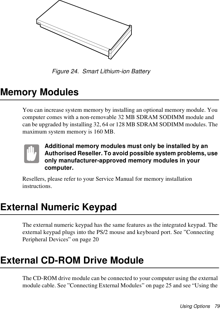 Using Options   79Figure 24.  Smart Lithium-ion BatteryMemory ModulesYou can increase system memory by installing an optional memory module. You computer comes with a non-removable 32 MB SDRAM SODIMM module and can be upgraded by installing 32, 64 or 128 MB SDRAM SODIMM modules. The maximum system memory is 160 MB.Additional memory modules must only be installed by an Authorised Reseller. To avoid possible system problems, use only manufacturer-approved memory modules in your computer.Resellers, please refer to your Service Manual for memory installation instructions.External Numeric KeypadThe external numeric keypad has the same features as the integrated keypad. The external keypad plugs into the PS/2 mouse and keyboard port. See ”Connecting Peripheral Devices” on page 20 External CD-ROM Drive ModuleThe CD-ROM drive module can be connected to your computer using the external module cable. See ”Connecting External Modules” on page 25 and see “Using the 
