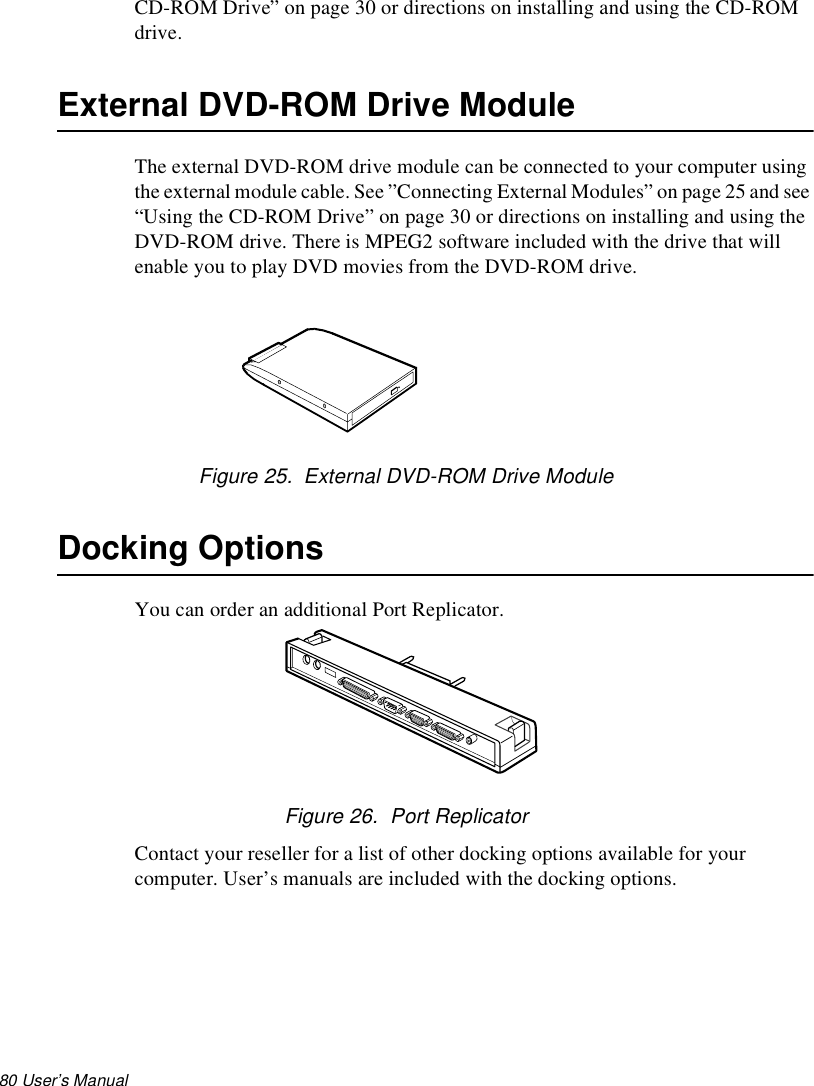 80 User’s Manual CD-ROM Drive” on page 30 or directions on installing and using the CD-ROM drive.External DVD-ROM Drive ModuleThe external DVD-ROM drive module can be connected to your computer using the external module cable. See ”Connecting External Modules” on page 25 and see “Using the CD-ROM Drive” on page 30 or directions on installing and using the DVD-ROM drive. There is MPEG2 software included with the drive that will enable you to play DVD movies from the DVD-ROM drive.Figure 25.  External DVD-ROM Drive ModuleDocking OptionsYou can order an additional Port Replicator.Figure 26.  Port ReplicatorContact your reseller for a list of other docking options available for your computer. User’s manuals are included with the docking options.