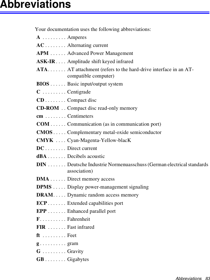 Abbreviations   83AbbreviationsYour documentation uses the following abbreviations:A . . . . . . . . . AmperesAC . . . . . . . . Alternating currentAPM . . . . . . Advanced Power ManagementASK-IR . . . . Amplitude shift keyed infraredATA. . . . . . . AT attachment (refers to the hard-drive interface in an AT-compatible computer)BIOS . . . . . . Basic input/output systemC . . . . . . . . . CentigradeCD . . . . . . . . Compact discCD-ROM  . . Compact disc read-only memorycm  . . . . . . . . CentimetersCOM . . . . . . Communication (as in communication port)CMOS . . . . . Complementary metal-oxide semiconductorCMYK  . . . . Cyan-Magenta-Yellow-blacKDC . . . . . . . . Direct currentdBA . . . . . . . Decibels acousticDIN . . . . . . . Deutsche Industrie Normenuasschuss (German electrical standards association)DMA . . . . . . Direct memory accessDPMS . . . . . Display power-management signalingDRAM. . . . . Dynamic random access memoryECP . . . . . . . Extended capabilities portEPP . . . . . . . Enhanced parallel portF. . . . . . . . . . FahrenheitFIR  . . . . . . . Fast infraredft  . . . . . . . . . Feetg. . . . . . . . . . gramG . . . . . . . . . GravityGB . . . . . . . . Gigabytes