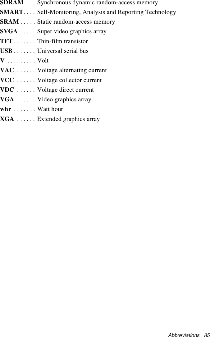 Abbreviations   85SDRAM  . . . Synchronous dynamic random-access memorySMART. . . . Self-Monitoring, Analysis and Reporting TechnologySRAM . . . . . Static random-access memorySVGA . . . . . Super video graphics arrayTFT . . . . . . . Thin-film transistorUSB . . . . . . . Universal serial busV . . . . . . . . . VoltVAC  . . . . . . Voltage alternating currentVCC  . . . . . . Voltage collector currentVDC  . . . . . . Voltage direct currentVGA  . . . . . . Video graphics arraywhr  . . . . . . . Watt hourXGA  . . . . . . Extended graphics array