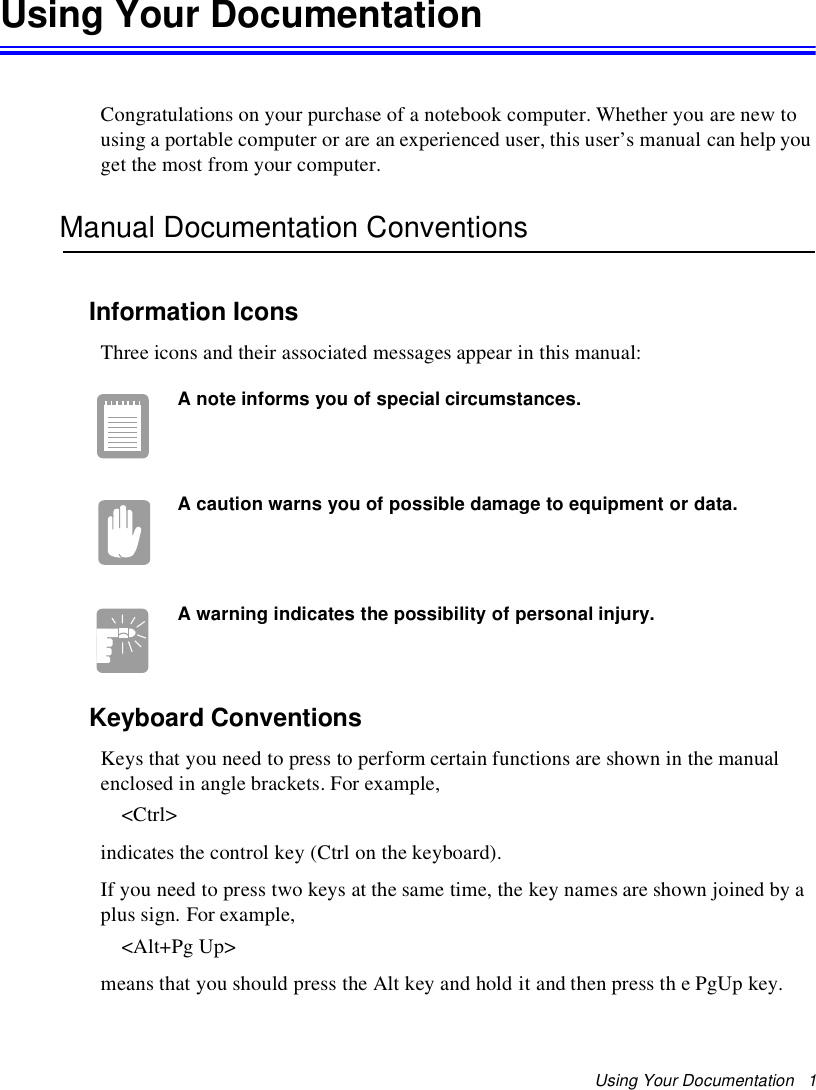 Using Your Documentation 1Using Your DocumentationCongratulations on your purchase of a notebook computer. Whether you are new tousing a portable computer or are an experienced user, this user’s manual can help youget the most from your computer.Manual Documentation ConventionsInformation IconsThree icons and their associated messages appear in this manual:A note informs you of special circumstances.A caution warns you of possible damage to equipment or data.A warning indicates the possibility of personal injury.Keyboard ConventionsKeys that you need to press to perform certain functions are shown in the manualenclosed in angle brackets. For example,&lt;Ctrl&gt;indicates the control key (Ctrl on the keyboard).If you need to press two keys at the same time, the key names are shown joined by aplus sign. For example,&lt;Alt+Pg Up&gt;means that you should press the Alt key and hold it and then press th e PgUp key.
