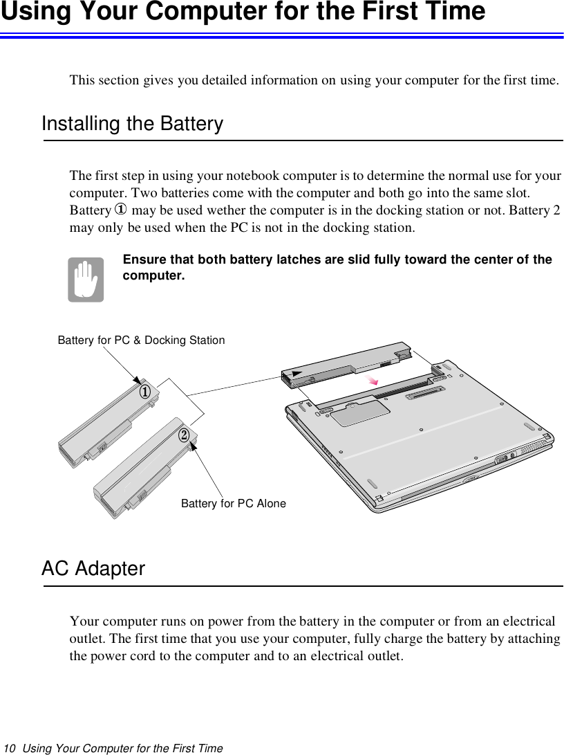 10 Using Your Computer for the First TimeUsing Your Computer for the First TimeThis section gives you detailed information on using your computer for the first time.Installing the BatteryThe first step in using your notebook computer is to determine the normal use for yourcomputer. Two batteries come with the computer and both go into the same slot.Battery may be used wether the computer is in the docking station or not. Battery 2may only be used when the PC is not in the docking station.Ensure that both battery latches are slid fully toward the center of thecomputer.AC AdapterYour computer runs on power from the battery in the computer or from an electricaloutlet. The first time that you use your computer, fully charge the battery by attachingthe power cord to the computer and to an electrical outlet.12Battery for PC AloneBattery for PC &amp; Docking Station