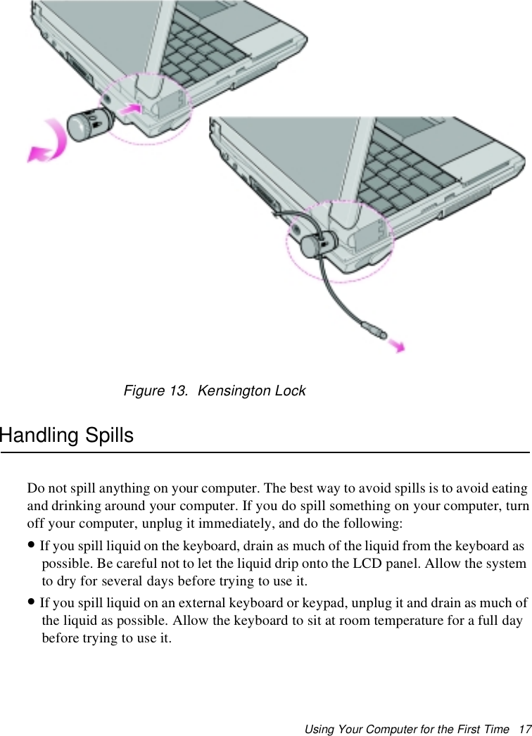 Using Your Computer for the First Time 17Figure 13. Kensington LockHandling SpillsDo not spill anything on your computer. The best way to avoid spills is to avoid eatingand drinking around your computer. If you do spill something on your computer, turnoff your computer, unplug it immediately, and do the following:•If you spill liquid on the keyboard, drain as much of the liquid from the keyboard aspossible. Be careful not to let the liquid drip onto the LCD panel. Allow the systemto dry for several days before trying to use it.•If you spill liquid on an external keyboard or keypad, unplug it and drain as much ofthe liquid as possible. Allow the keyboard to sit at room temperature for a full daybefore trying to use it.