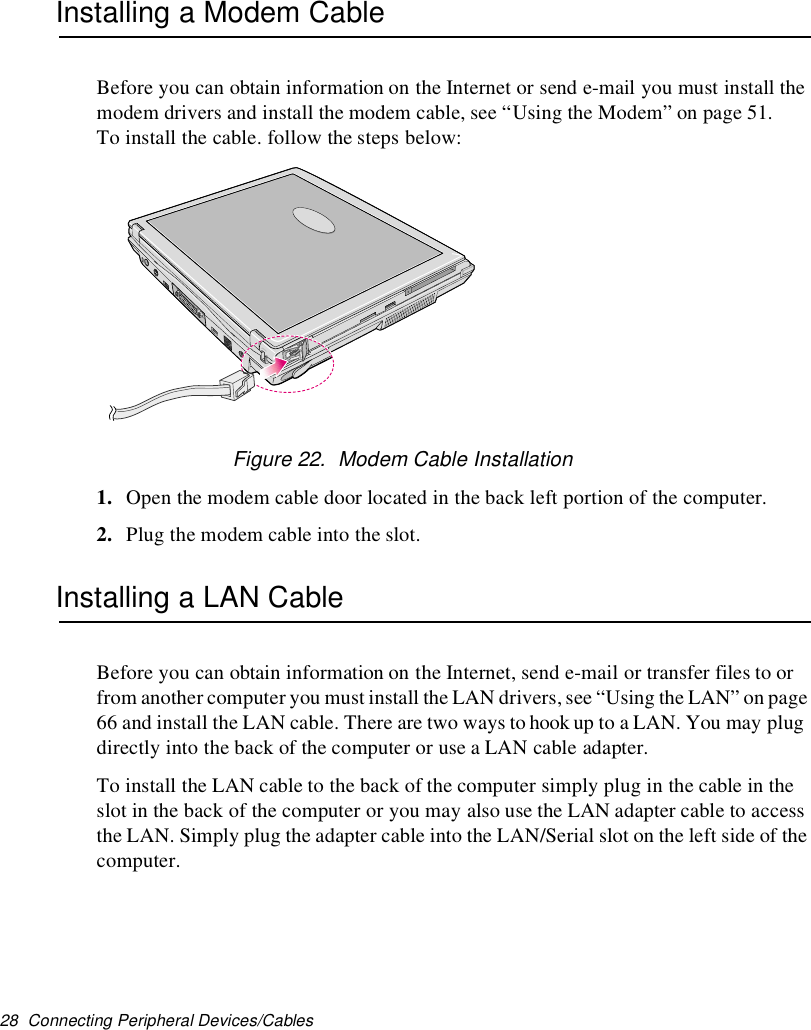 28 Connecting Peripheral Devices/CablesInstalling a Modem CableBefore you can obtain information on the Internet or send e-mail you must install themodem drivers and install the modem cable, see “Using the Modem” on page 51.To install the cable. follow the steps below:Figure 22. Modem Cable Installation1. Open the modem cable door located in the back left portion of the computer.2. Plug the modem cable into the slot.Installing a LAN CableBefore you can obtain information on the Internet, send e-mail or transfer files to orfrom another computer you must install the LAN drivers,see “Using the LAN” on page66 and install the LAN cable. There are two ways to hook up to a LAN. You may plugdirectly into the back of the computer or use a LAN cable adapter.To install the LAN cable to the back of the computer simply plug in the cable in theslot in the back of the computer or you may also use the LAN adapter cable to accessthe LAN. Simply plug the adapter cable into the LAN/Serial slot on the left side of thecomputer.