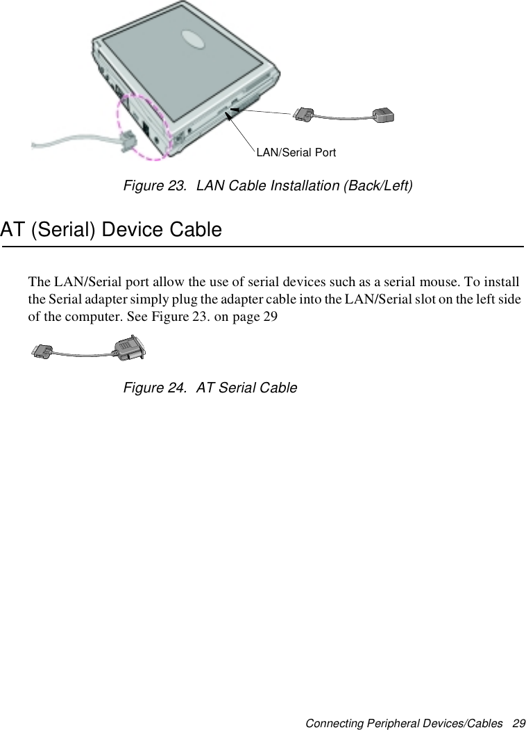 Connecting Peripheral Devices/Cables 29Figure 23. LAN Cable Installation (Back/Left)AT (Serial) Device CableThe LAN/Serial port allow the use of serial devices such as a serial mouse. To installthe Serial adapter simplyplug the adapter cable into the LAN/Serial slot on the left sideof the computer. See Figure 23. on page 29Figure 24. AT Serial CableLAN/Serial Port