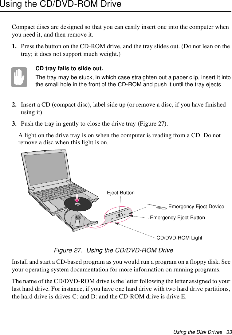 Using the Disk Drives 33Using the CD/DVD-ROM DriveCompact discs are designed so that you can easily insert one into the computer whenyou need it, and then remove it.1. Press the button on the CD-ROM drive, and the tray slides out. (Do not lean on thetray; it does not support much weight.)CD tray fails to slide out.The tray may be stuck, in which case straighten out a paper clip, insert it intothe small hole in the front of the CD-ROM and push it until the tray ejects.2. Insert a CD (compact disc), label side up (or remove a disc, if you have finishedusing it).3. Push the tray in gently to close the drive tray (Figure 27).A light on the drive tray is on when the computer is reading from a CD. Do notremove a disc when this light is on.Figure 27. Using the CD/DVD-ROM DriveInstall and start a CD-based program as you would run a program on a floppy disk. Seeyour operating system documentation for more information on running programs.The name of the CD/DVD-ROM drive is the letter following the letter assigned to yourlast hard drive. For instance, if you have one hard drive with two hard drive partitions,the hard drive is drives C: and D: and the CD-ROM drive is drive E.Eject ButtonCD/DVD-ROM LightEmergency Eject ButtonEmergency Eject Device
