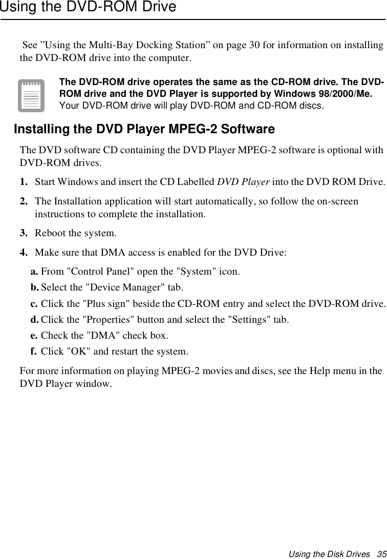 Using the Disk Drives 35Using the DVD-ROM DriveSee ”Using the Multi-Bay Docking Station” on page 30 for information on installingthe DVD-ROM drive into the computer.The DVD-ROM drive operates the same as the CD-ROM drive. The DVD-ROM drive and the DVD Player is supported by Windows 98/2000/Me.Your DVD-ROM drive will play DVD-ROM and CD-ROM discs.Installing the DVD Player MPEG-2 SoftwareThe DVD software CD containing the DVD Player MPEG-2 software is optional withDVD-ROM drives.1. Start Windows and insert the CD Labelled DVD Player into the DVD ROM Drive.2. The Installation application will start automatically, so follow the on-screeninstructions to complete the installation.3. Reboot the system.4. Make sure that DMA access is enabled for the DVD Drive:a. From &quot;Control Panel&quot; open the &quot;System&quot; icon.b. Select the &quot;Device Manager&quot; tab.c. Click the &quot;Plus sign&quot; beside the CD-ROM entry and select the DVD-ROM drive.d. Click the &quot;Properties&quot; button and select the &quot;Settings&quot; tab.e. Check the &quot;DMA&quot; check box.f. Click&quot;OK&quot;andrestartthesystem.For more information on playing MPEG-2 movies and discs, see the Help menu in theDVD Player window.