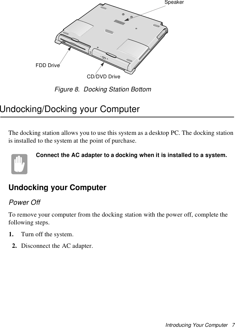 Introducing Your Computer 7Figure 8. Docking Station BottomUndocking/Docking your ComputerThe docking station allows you to use this system as a desktop PC. The docking stationis installed to the system at the point of purchase.Connect the AC adapter to a docking when it is installed to a system.Undocking your ComputerPower OffTo remove your computer from the docking station with the power off, complete thefollowing steps.1. Turn off the system.2. Disconnect the AC adapter.SpeakerFDD DriveCD/DVD Drive
