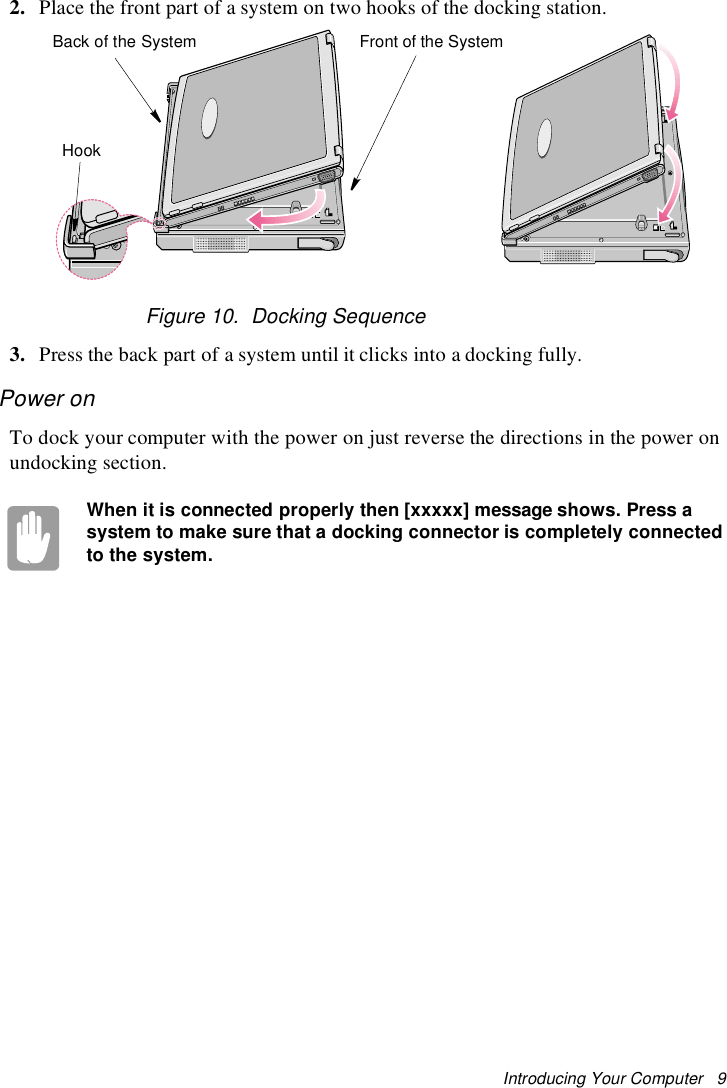 Introducing Your Computer 92. Place the front part of a system on two hooks of the docking station.Figure 10. Docking Sequence3. Press the back part of a system until it clicks into a docking fully.Power onTo dock your computer with the power on just reverse the directions in the power onundocking section.When it is connected properly then [xxxxx] message shows. Press asystem to make sure that a docking connector is completely connectedto the system.Back of the System Front of the SystemHook
