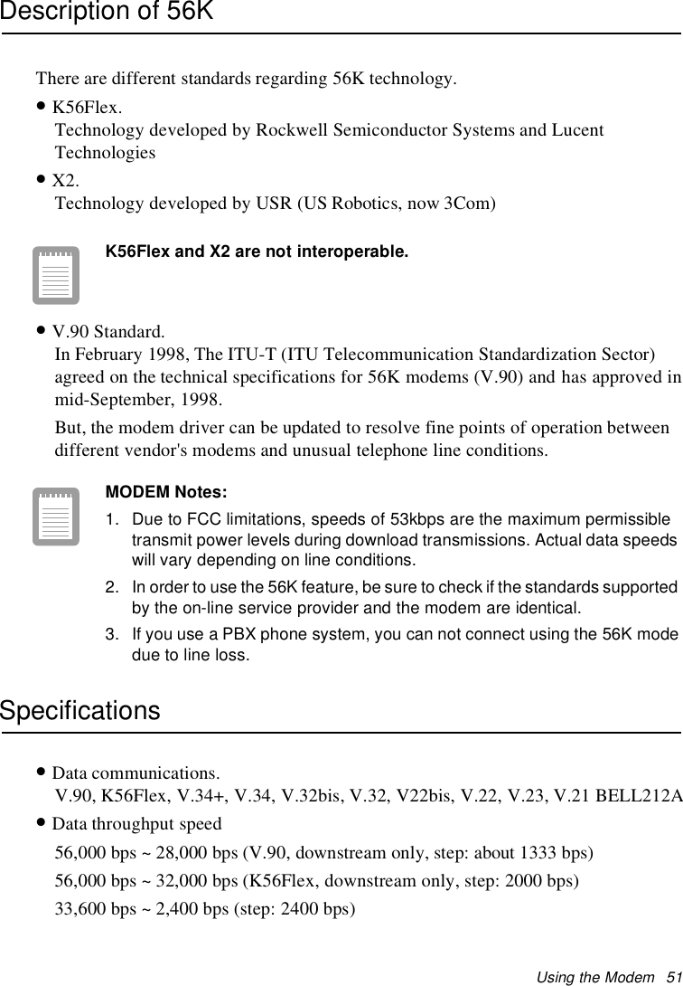 Using the Modem 51Description of 56KThere are different standards regarding 56K technology.•K56Flex.Technology developed by Rockwell Semiconductor Systems and LucentTechnologies•X2.Technology developed by USR (US Robotics, now 3Com)K56Flex and X2 are not interoperable.•V.90 Standard.In February 1998, The ITU-T (ITU Telecommunication Standardization Sector)agreed on the technical specifications for 56K modems (V.90) and has approved inmid-September, 1998.But, the modem driver can be updated to resolve fine points of operation betweendifferent vendor&apos;s modems and unusual telephone line conditions.MODEM Notes:1. Due to FCC limitations, speeds of 53kbps are the maximum permissibletransmit power levels during download transmissions. Actual data speedswill vary depending on line conditions.2. In order to use the 56K feature, be sure to check if the standards supportedby the on-line service provider and the modem are identical.3. If you use a PBX phone system, you can not connect using the 56K modedue to line loss.Specifications•Data communications.V.90, K56Flex, V.34+, V.34, V.32bis, V.32, V22bis, V.22, V.23, V.21 BELL212A•Data throughput speed56,000 bps ~ 28,000 bps (V.90, downstream only, step: about 1333 bps)56,000 bps ~ 32,000 bps (K56Flex, downstream only, step: 2000 bps)33,600 bps ~ 2,400 bps (step: 2400 bps)