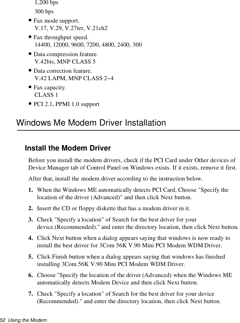 52 Using the Modem1,200 bps300 bps•Fax mode support.V.17, V.29, V.27ter, V.21ch2•Fax throughput speed.14400, 12000, 9600, 7200, 4800, 2400, 300•Data compression feature.V.42bis, MNP CLASS 5•Data correction feature.V.42 LAPM, MNP CLASS 2~4•Fax capacity.CLASS 1•PCI 2.1, PPMI 1.0 supportWindows Me Modem Driver InstallationInstall the Modem DriverBefore you install the modem drivers, check if the PCI Card under Other devices ofDevice Manager tab of Control Panel on Windows exists. If it exists, remove it first.After that, install the modem driver according to the instruction below.1. When the Windows ME automatically detects PCI Card, Choose &quot;Specify thelocation of the driver (Advanced)&quot; and then click Next button.2. Insert the CD or floppy diskette that has a modem driver in it.3. Check &quot;Specify a location&quot; of Search for the best driver for yourdevice.(Recommended).&quot; and enter the directory location, then click Next button.4. Click Next button when a dialog appears saying that windows is now ready toinstall the best driver for 3Com 56K V.90 Mini PCI Modem WDM Driver.5. Click Finish button when a dialog appears saying that windows has finishedinstalling 3Com 56K V.90 Mini PCI Modem WDM Driver.6. Choose &quot;Specify the location of the driver (Advanced) when the Windows MEautomatically detects Modem Device and then click Next button.7. Check &quot;Specify a location&quot; of Search for the best driver for your device(Recommended).&quot; and enter the directory location, then click Next button.