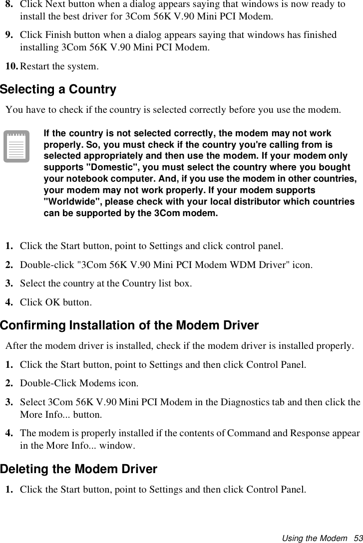 Using the Modem 538. Click Next button when a dialog appears saying that windows is now ready toinstall the best driver for 3Com 56K V.90 Mini PCI Modem.9. Click Finish button when a dialog appears saying that windows has finishedinstalling 3Com 56K V.90 Mini PCI Modem.10.Restart the system.Selecting a CountryYou have to check if the country is selected correctly before you use the modem.If the country is not selected correctly, the modem may not workproperly. So, you must check if the country you&apos;re calling from isselected appropriately and then use the modem. If your modem onlysupports &quot;Domestic&quot;, you must select the country where you boughtyour notebook computer. And, if you use the modem in other countries,your modem may not work properly. If your modem supports&quot;Worldwide&quot;, please check with your local distributor which countriescan be supported by the 3Com modem.1. Click the Start button, point to Settings and click control panel.2. Double-click &quot;3Com 56K V.90 Mini PCI Modem WDM Driver&quot; icon.3. Select the country at the Country list box.4. Click OK button.Confirming Installation of the Modem DriverAfter the modem driver is installed, check if the modem driver is installed properly.1. Click the Start button, point to Settings and then click Control Panel.2. Double-Click Modems icon.3. Select 3Com 56K V.90 Mini PCI Modem in the Diagnostics tab and then click theMore Info... button.4. The modem is properly installed if the contents of Command and Response appearin the More Info... window.Deleting the Modem Driver1. Click the Start button, point to Settings and then click Control Panel.