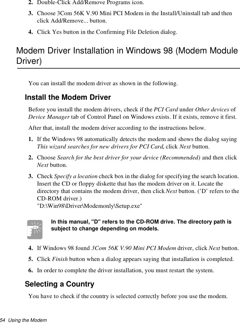 54 Using the Modem2. Double-Click Add/Remove Programs icon.3. Choose 3Com 56K V.90 Mini PCI Modem in the Install/Uninstall tab and thenclick Add/Remove... button.4. Click Yes button in the Confirming File Deletion dialog.Modem Driver Installation in Windows 98 (Modem ModuleDriver)You can install the modem driver as shown in the following.Install the Modem DriverBefore you install the modem drivers, check if the PCI Card under Other devices ofDevice Manager tab of Control Panel on Windows exists. If it exists, remove it first.After that, install the modem driver according to the instructions below.1. If the Windows 98 automatically detects the modem and shows the dialog sayingThis wizard searches for new drivers for PCI Card,clickNext button.2. Choose Search for the best driver for your device (Recommended) and then clickNext button.3. Check Specify a location check box in the dialog for specifying the search location.Insert the CD or floppy diskette that has the modem driver on it. Locate thedirectory that contains the modem driver, then click Next button. (’D’ refers to theCD-ROM driver.)&quot;D:\Win98\Driver\Modemonly\Setup.exe&quot;In this manual, &quot;D&quot;refers to the CD-ROM drive. The directory path issubject to change depending on models.4. If Windows 98 found 3Com 56K V.90 Mini PCI Modem driver, click Next button.5. Click Finish button when a dialog appears saying that installation is completed.6. In order to complete the driver installation, you must restart the system.Selecting a CountryYou have to check if the country is selected correctly before you use the modem.