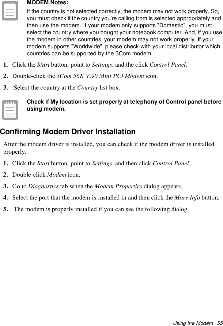 Using the Modem 55MODEM Notes:If the country is not selected correctly, the modem may not work properly. So,you must check if the country you&apos;re calling from is selected appropriately andthen use the modem. If your modem only supports &quot;Domestic&quot;, you mustselect the country where you bought your notebook computer. And, if you usethe modem in other countries, your modem may not work properly. If yourmodem supports &quot;Worldwide&quot;, please check with your local distributor whichcountries can be supported by the 3Com modem.1. Click the Start button, point to Settings,andtheclickControl Panel.2. Double-click the 3Com 56K V.90 Mini PCI Modem icon.3. Select the country at the Country list box.Check if My location is set properly at telephony of Control panel beforeusing modem.Confirming Modem Driver InstallationAfter the modem driver is installed, you can check if the modem driver is installedproperly.1. Click the Start button, point to Settings, and then click Control Panel.2. Double-click Modem icon.3. Go to Diagnostics tab when the Modem Properties dialog appears.4. Select the port that the modem is installed in and then click the More Info button.5. The modem is properly installed if you can see the following dialog.
