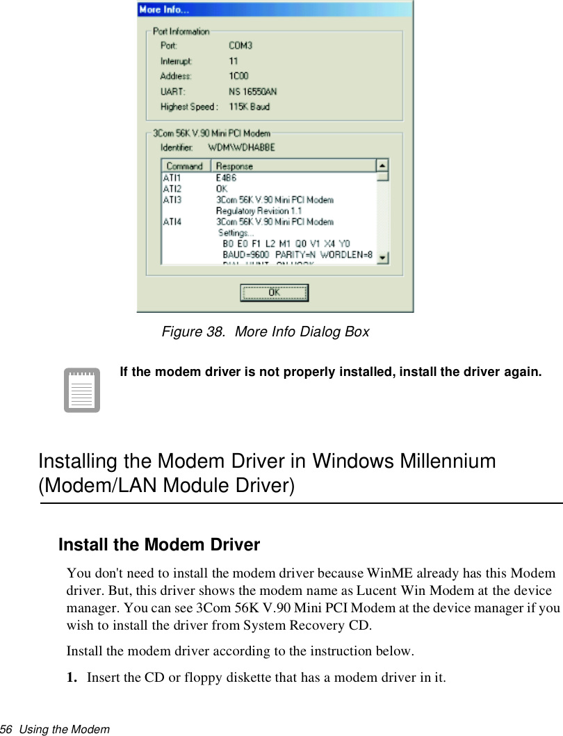 56 Using the ModemFigure 38. More Info Dialog BoxIf the modem driver is not properly installed, install the driver again.Installing the Modem Driver in Windows Millennium(Modem/LAN Module Driver)Install the Modem DriverYou don&apos;t need to install the modem driver because WinME already has this Modemdriver. But, this driver shows the modem name as Lucent Win Modem at the devicemanager. You can see 3Com 56K V.90 Mini PCI Modem at the device manager if youwish to install the driver from System Recovery CD.Install the modem driver according to the instruction below.1. Insert the CD or floppy diskette that has a modem driver in it.