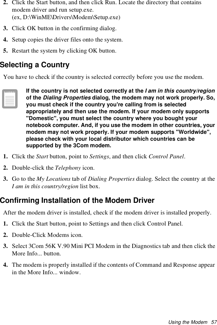 Using the Modem 572. Click the Start button, and then click Run. Locate the directory that containsmodem driver and run setup.exe.(ex, D:\WinME\Drivers\Modem\Setup.exe)3. Click OK button in the confirming dialog.4. Setup copies the driver files onto the system.5. Restart the system by clicking OK button.Selecting a CountryYou have to check if the country is selected correctly before you use the modem.If the country is not selected correctly at theI am in this country/regionof theDialing Propertiesdialog, the modem may not work properly. So,you must check if the country you&apos;re calling from is selectedappropriately and then use the modem. If your modem only supports&quot;Domestic&quot;, you must select the country where you bought yournotebook computer. And, if you use the modem in other countries, yourmodem may not work properly. If your modem supports &quot;Worldwide&quot;,please check with your local distributor which countries can besupported by the 3Com modem.1. Click the Start button, point to Settings, and then click Control Panel.2. Double-click the Telephony icon.3. Go to the My Locations tab of Dialing Properties dialog. Select the country at theI am in this country/region list box.Confirming Installation of the Modem DriverAfter the modem driver is installed, check if the modem driver is installed properly.1. Click the Start button, point to Settings and then click Control Panel.2. Double-Click Modems icon.3. Select 3Com 56K V.90 Mini PCI Modem in the Diagnostics tab and then click theMore Info... button.4. The modem is properly installed if the contents of Command and Response appearin the More Info... window.