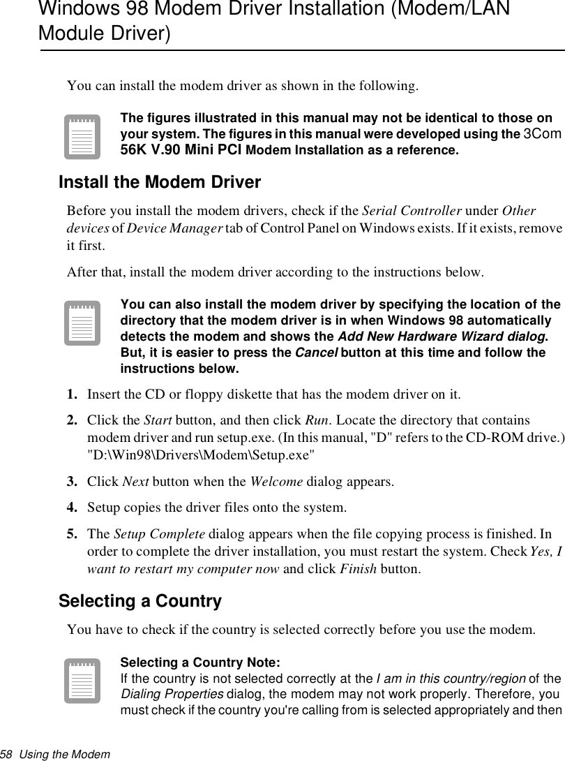 58 Using the ModemWindows 98 Modem Driver Installation (Modem/LANModule Driver)You can install the modem driver as shown in the following.The figures illustrated in this manual may not be identical to those onyour system. The figures in this manual were developed using the 3Com56KV.90MiniPCIModem Installation as a reference.Install the Modem DriverBefore you install the modem drivers, check if the Serial Controller under Otherdevices of Device Manager tab of Control Panel on Windows exists. If it exists,removeit first.After that, install the modem driver according to the instructions below.You can also install the modem driver by specifying the location of thedirectory that the modem driver is in when Windows 98 automaticallydetects the modem and shows theAdd New Hardware Wizard dialog.But, it is easier to press theCancelbutton at this time and follow theinstructions below.1. Insert the CD or floppy diskette that has the modem driver on it.2. Click the Start button, and then click Run. Locate the directory that containsmodem driver and run setup.exe. (In this manual, &quot;D&quot; refers to the CD-ROM drive.)&quot;D:\Win98\Drivers\Modem\Setup.exe&quot;3. Click Next button when the Welcome dialog appears.4. Setup copies the driver files onto the system.5. The Setup Complete dialog appears when the file copying process is finished. Inorder to complete the driver installation, you must restart the system. CheckYes, Iwant to restart my computer now and click Finish button.Selecting a CountryYou have to check if the country is selected correctly before you use the modem.Selecting a Country Note:If the country is not selected correctly at theI am in this country/regionof theDialing Propertiesdialog, the modem may not work properly. Therefore, youmust check if the country you&apos;re calling from is selected appropriately and then