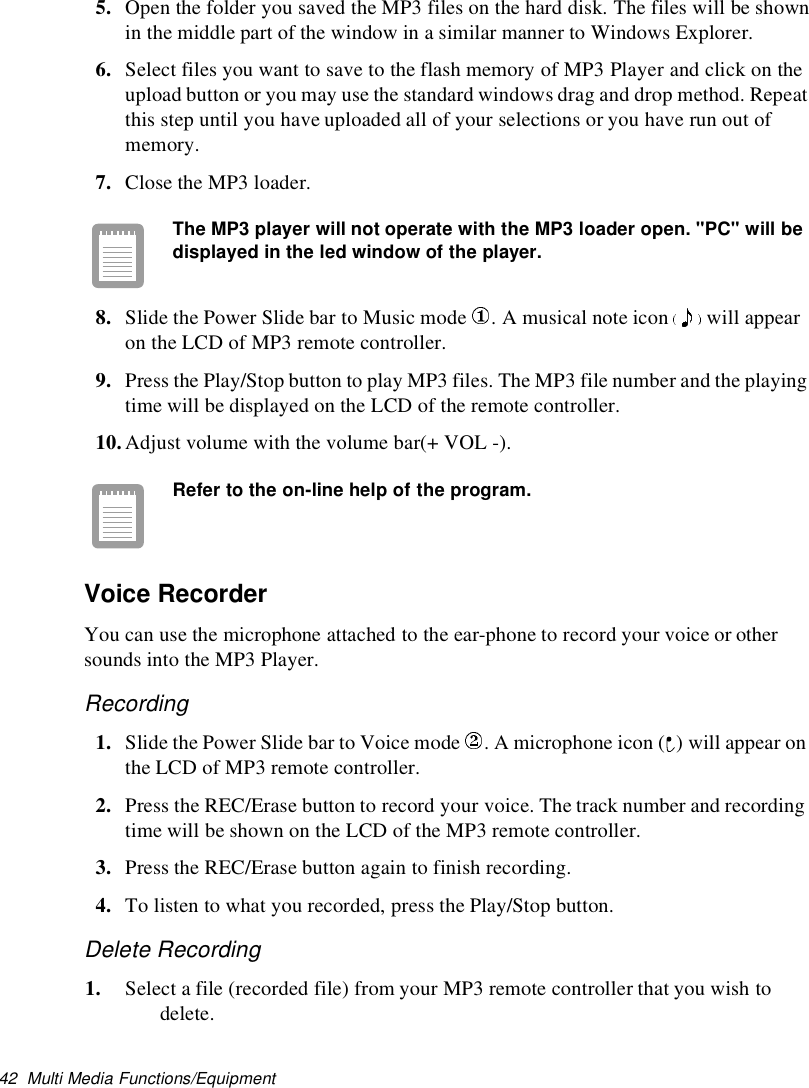 42 Multi Media Functions/Equipment5. Open the folder you saved the MP3 files on the hard disk. The files will be shownin the middle part of the window in a similar manner to Windows Explorer.6. Select files you want to save to the flash memory of MP3 Player and click on theupload button or you may use the standard windows drag and drop method. Repeatthis step until you have uploaded all of your selections or you have run out ofmemory.7. Close the MP3 loader.The MP3 player will not operate with the MP3 loader open. &quot;PC&quot;will bedisplayed in the led window of the player.8. Slide the Power Slide bar to Music mode .Amusicalnoteicon will appearon the LCD of MP3 remote controller.9. Press the Play/Stop button to play MP3 files. The MP3 file number and the playingtime will be displayed on the LCD of the remote controller.10.Adjust volume with the volume bar(+ VOL -).Refer to the on-line help of the program.Voice RecorderYou can use the microphone attached to the ear-phone to record your voice or othersounds into the MP3 Player.Recording1. Slide the Power Slide bar to Voice mode . A microphone icon ( ) will appear onthe LCD of MP3 remote controller.2. Press the REC/Erase button to record your voice. The track number and recordingtime will be shown on the LCD of the MP3 remote controller.3. Press the REC/Erase button again to finish recording.4. To listen to what you recorded, press the Play/Stop button.Delete Recording1. Select a file (recorded file) from your MP3 remote controller that you wish todelete.