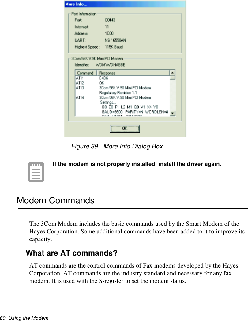 60 Using the ModemFigure 39. More Info Dialog BoxIf the modem is not properly installed, install the driver again.Modem CommandsThe 3Com Modem includes the basic commands used by the Smart Modem of theHayes Corporation. Some additional commands have been added to it to improve itscapacity.What are AT commands?AT commands are the control commands of Fax modems developed by the HayesCorporation. AT commands are the industry standard and necessary for any faxmodem. It is used with the S-register to set the modem status.