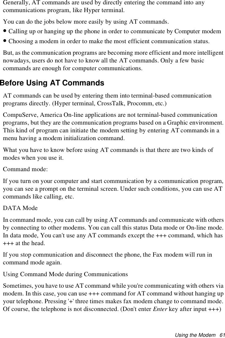 Using the Modem 61Generally, AT commands are used by directly entering the command into anycommunications program, like Hyper terminal.You can do the jobs below more easily by using AT commands.•Calling up or hanging up the phone in order to communicate by Computer modem•Choosing a modem in order to make the most efficient communication status.But, as the communication programs are becoming more efficient and more intelligentnowadays, users do not have to know all the AT commands. Only a few basiccommands are enough for computer communications.Before Using AT CommandsAT commands can be used by entering them into terminal-based communicationprograms directly. (Hyper terminal, CrossTalk, Procomm, etc.)CompuServe, America On-line applications are not terminal-based communicationprograms, but they are the communication programs based on a Graphic environment.This kind of program can initiate the modem setting by entering AT commands in amenu having a modem initialization command.What you have to know before using AT commands is that there are two kinds ofmodes when you use it.Command mode:If you turn on your computer and start communication by a communication program,you can see a prompt on the terminal screen. Under such conditions, you can use ATcommands like calling, etc.DATA ModeIn command mode, you can call by using AT commands and communicate with othersby connecting to other modems. You can call this status Data mode or On-line mode.In data mode, You can&apos;t use any AT commands except the +++ command, which has+++ at the head.If you stop communication and disconnect the phone, the Fax modem will run incommand mode again.Using Command Mode during CommunicationsSometimes, you have to use AT command while you&apos;re communicating with others viamodem. In this case, you can use +++ command for AT command without hanging upyour telephone. Pressing &apos;+&apos; three times makes fax modem change to command mode.Of course, the telephone is not disconnected. (Don&apos;t enter Enter key after input +++)