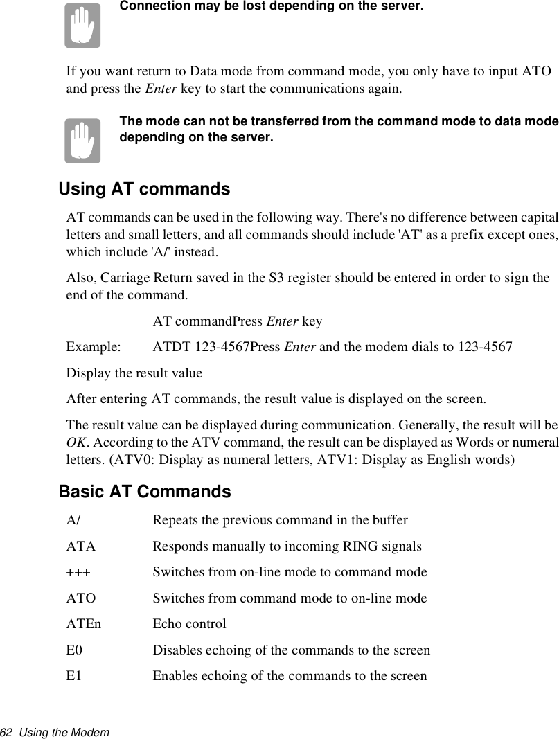 62 Using the ModemConnection may be lost depending on the server.If you want return to Data mode from command mode, you only have to input ATOand press the Enter key to start the communications again.The mode can not be transferred from the command mode to data modedepending on the server.Using AT commandsAT commands can be used in the following way. There&apos;s no difference between capitalletters and small letters, and all commands should include &apos;AT&apos; as a prefix except ones,which include &apos;A/&apos; instead.Also, Carriage Return saved in the S3 register should be entered in order to sign theend of the command.AT commandPress Enter keyExample: ATDT 123-4567Press Enter and the modem dials to 123-4567Display the result valueAfter entering AT commands, the result value is displayed on the screen.The result value can be displayed during communication. Generally, the result will beOK. According to the ATV command, the result can be displayed as Words or numeralletters. (ATV0: Display as numeral letters, ATV1: Display as English words)Basic AT CommandsA/ Repeats the previous command in the bufferATA Responds manually to incoming RING signals+++ Switches from on-line mode to command modeATO Switches from command mode to on-line modeATEn Echo controlE0 Disables echoing of the commands to the screenE1 Enables echoing of the commands to the screen
