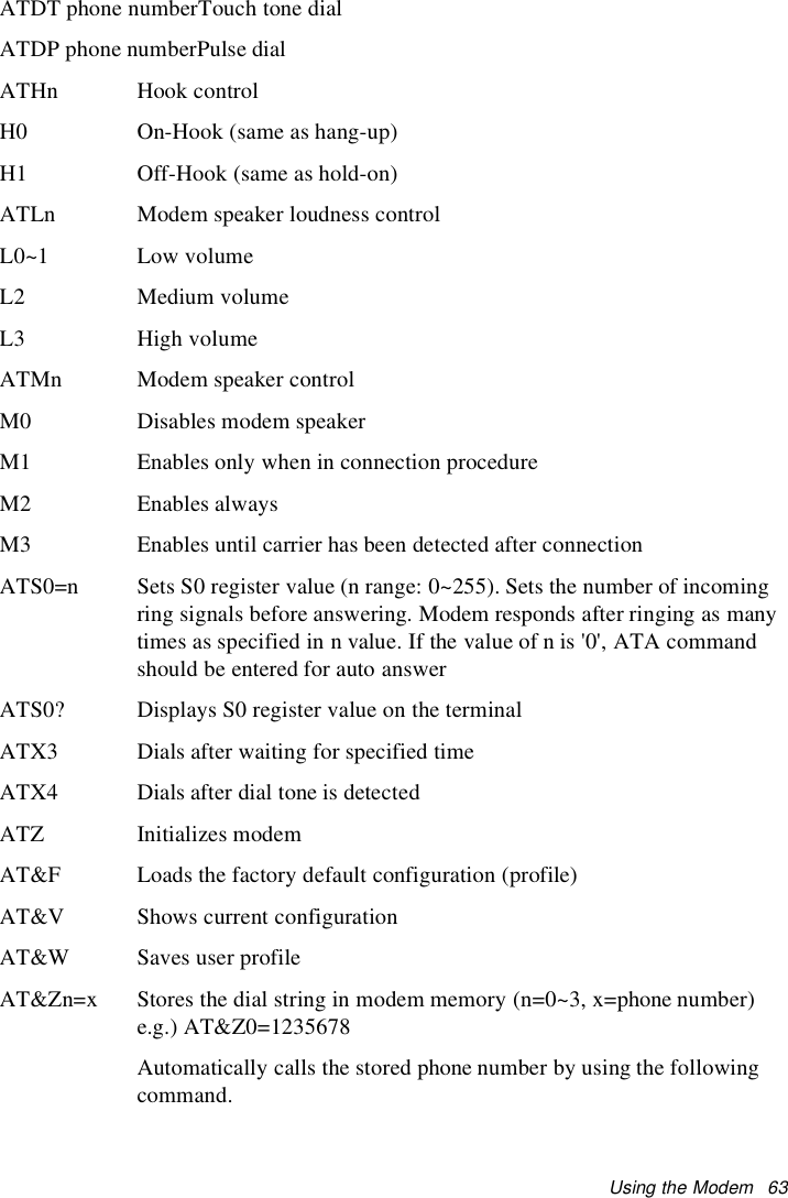 Using the Modem 63ATDT phone numberTouch tone dialATDP phone numberPulse dialATHn Hook controlH0 On-Hook (same as hang-up)H1 Off-Hook (same as hold-on)ATLn Modem speaker loudness controlL0~1 Low volumeL2 Medium volumeL3 High volumeATMn Modem speaker controlM0 Disables modem speakerM1 Enables only when in connection procedureM2 Enables alwaysM3 Enables until carrier has been detected after connectionATS0=n Sets S0 register value (n range: 0~255). Sets the number of incomingring signals before answering. Modem responds after ringing as manytimes as specified in n value. If the value of n is &apos;0&apos;, ATA commandshould be entered for auto answerATS0? Displays S0 register value on the terminalATX3 Dials after waiting for specified timeATX4 Dials after dial tone is detectedATZ Initializes modemAT&amp;F Loads the factory default configuration (profile)AT&amp;V Shows current configurationAT&amp;W Saves user profileAT&amp;Zn=x Stores the dial string in modem memory (n=0~3, x=phone number)e.g.) AT&amp;Z0=1235678Automatically calls the stored phone number by using the followingcommand.