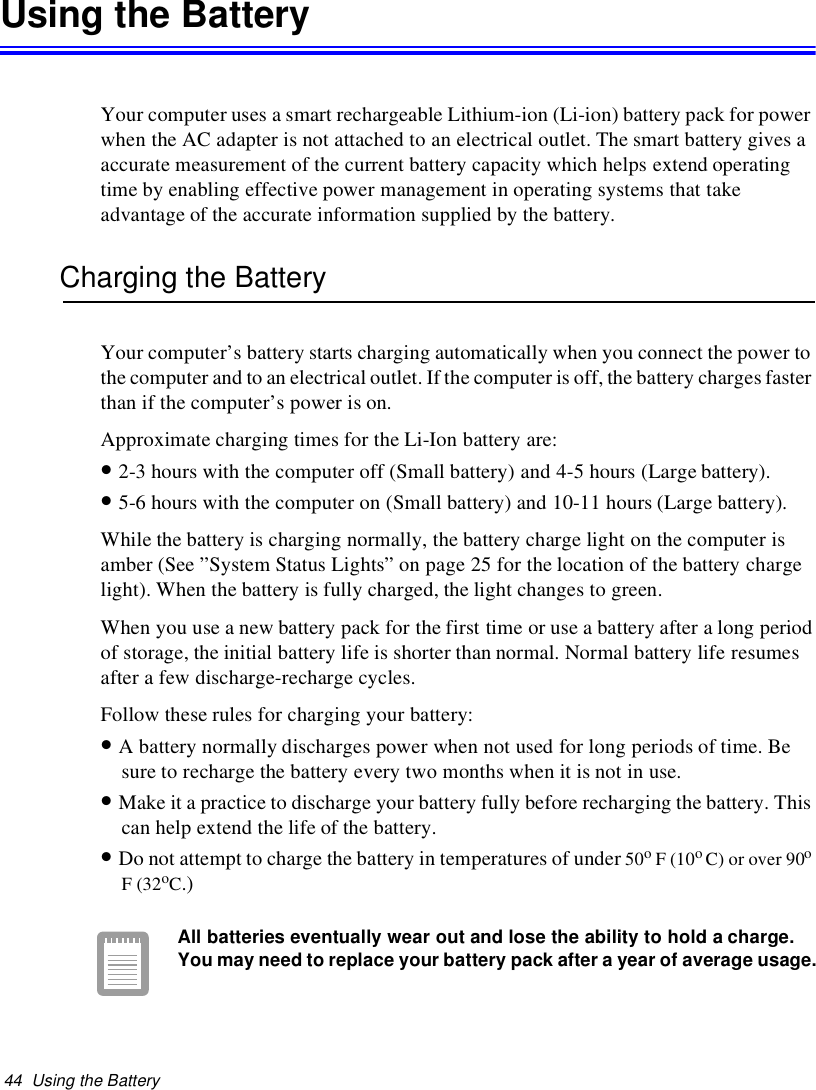 44 Using the BatteryUsing the BatteryYour computer uses a smart rechargeable Lithium-ion (Li-ion) battery pack for powerwhen the AC adapter is not attached to an electrical outlet. The smart battery gives aaccurate measurement of the current battery capacity which helps extend operatingtime by enabling effective power management in operating systems that takeadvantage of the accurate information supplied by the battery.Charging the BatteryYour computer’s battery starts charging automatically when you connect the power tothe computer and to an electrical outlet. If the computer is off, the battery charges fasterthan if the computer’s power is on.Approximate charging times for the Li-Ion battery are:•2-3 hours with the computer off (Small battery) and 4-5 hours (Large battery).•5-6 hours with the computer on (Small battery) and 10-11 hours (Large battery).While the battery is charging normally, the battery charge light on the computer isamber (See ”System Status Lights” on page 25 for the location of the battery chargelight). When the battery is fully charged, the light changes to green.When you use a new battery pack for the first time or use a battery after a long periodof storage, the initial battery life is shorter than normal. Normal battery life resumesafter a few discharge-recharge cycles.Follow these rules for charging your battery:•A battery normally discharges power when not used for long periods of time. Besure to recharge the battery every two months when it is not in use.•Make it a practice to discharge your battery fully before recharging the battery. Thiscan help extend the life of the battery.•Do not attempt to charge the battery in temperatures of under 50oF(10oC) or over 90oF(32oC.)All batteries eventually wear out and lose the ability to hold a charge.You may need to replace your battery pack after a year of average usage.