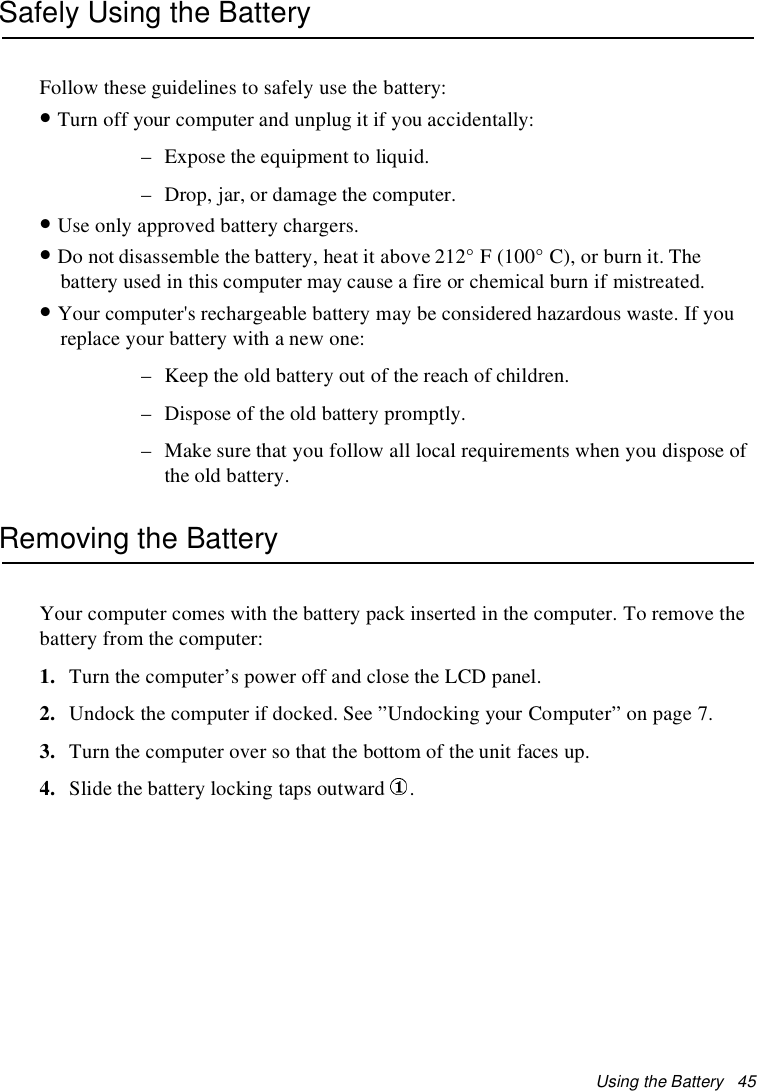 Using the Battery 45Safely Using the BatteryFollow these guidelines to safely use the battery:•Turn off your computer and unplug it if you accidentally:– Expose the equipment to liquid.– Drop, jar, or damage the computer.•Use only approved battery chargers.•Do not disassemble the battery, heat it above 212° F (100° C), or burn it. Thebattery used in this computer may cause a fire or chemical burn if mistreated.•Your computer's rechargeable battery may be considered hazardous waste. If youreplace your battery with a new one:– Keep the old battery out of the reach of children.– Dispose of the old battery promptly.– Make sure that you follow all local requirements when you dispose ofthe old battery.Removing the BatteryYour computer comes with the battery pack inserted in the computer. To remove thebattery from the computer:1. Turn the computer’s power off and close the LCD panel.2. Undock the computer if docked. See ”Undocking your Computer” on page 7.3. Turn the computer over so that the bottom of the unit faces up.4. Slide the battery locking taps outward .