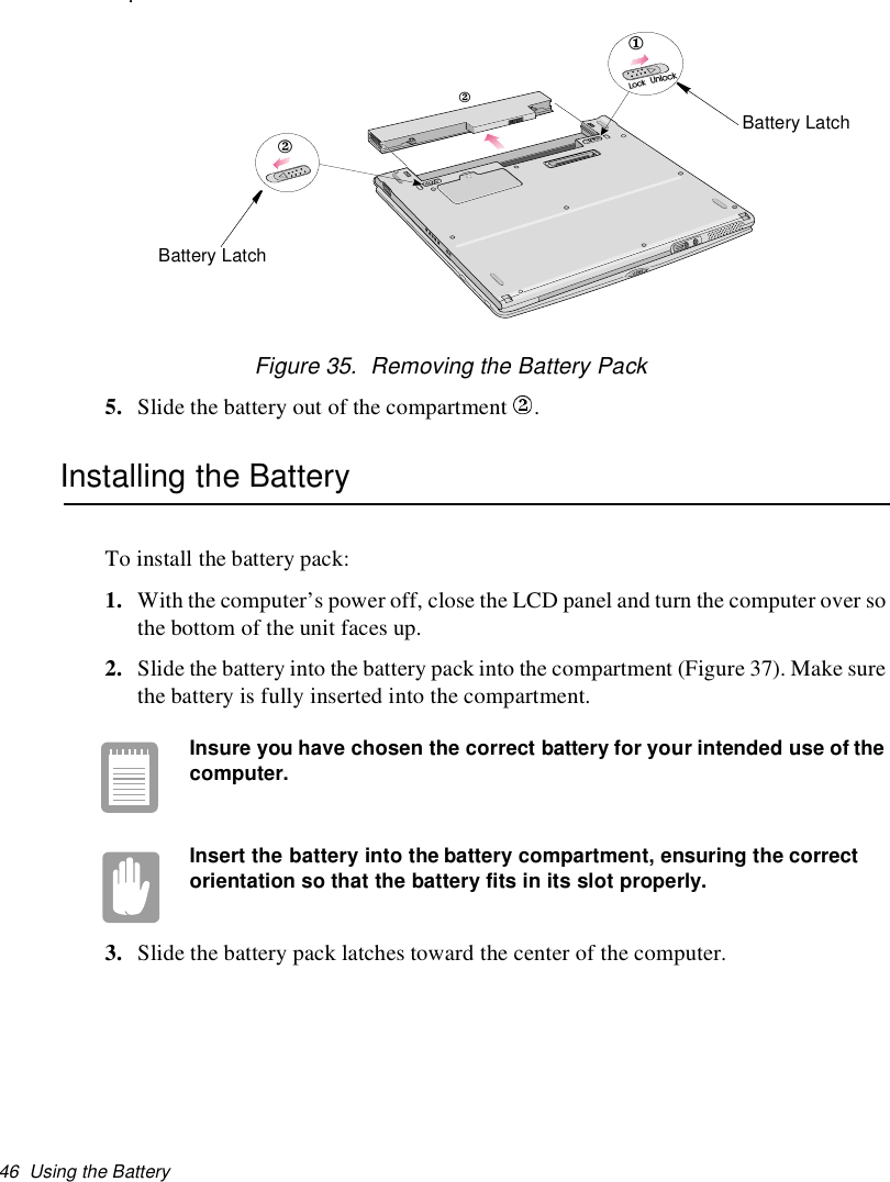 46 Using the Battery.Figure 35. Removing the Battery Pack5. Slide the battery out of the compartment .Installing the BatteryTo install the battery pack:1. With the computer’s power off, close the LCD panel and turn the computer over sothe bottom of the unit faces up.2. Slide the battery into the battery pack into the compartment (Figure 37). Make surethe battery is fully inserted into the compartment.Insure you have chosen the correct battery for your intended use of thecomputer.Insert the battery into the battery compartment, ensuring the correctorientation so that the battery fits in its slot properly.3. Slide the battery pack latches toward the center of the computer.LockUnlock122Battery LatchBattery Latch