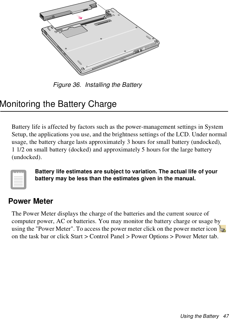 Using the Battery 47Figure 36. Installing the BatteryMonitoring the Battery ChargeBattery life is affected by factors such as the power-management settings in SystemSetup, the applications you use, and the brightness settings of the LCD. Under normalusage, the battery charge lasts approximately 3 hours for small battery (undocked),1 1/2 on small battery (docked) and approximately 5 hours for the large battery(undocked).Battery life estimates are subject to variation. The actual life of yourbattery may be less than the estimates given in the manual.Power MeterThe Power Meter displays the charge of the batteries and the current source ofcomputer power, AC or batteries. You may monitor the battery charge or usage byusing the &quot;Power Meter&quot;. To access the power meter click on the power meter iconon the task bar or click Start &gt; Control Panel &gt; Power Options &gt; Power Meter tab.