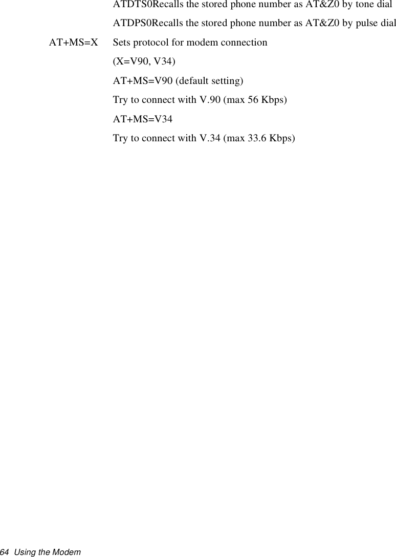 64 Using the ModemATDTS0Recalls the stored phone number as AT&amp;Z0 by tone dialATDPS0Recalls the stored phone number as AT&amp;Z0 by pulse dialAT+MS=X Sets protocol for modem connection(X=V90, V34)AT+MS=V90 (default setting)Try to connect with V.90 (max 56 Kbps)AT+MS=V34Try to connect with V.34 (max 33.6 Kbps)
