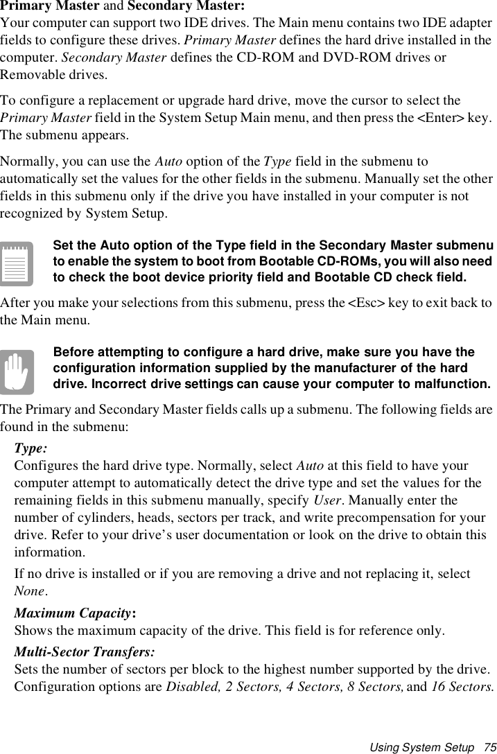 Using System Setup 75Primary Master and Secondary Master:Your computer can support two IDE drives. The Main menu contains two IDE adapterfields to configure these drives. Primary Master defines the hard drive installed in thecomputer. Secondary Master defines the CD-ROM and DVD-ROM drives orRemovable drives.To configure a replacement or upgrade hard drive, move the cursor to select thePrimary Master field in the System Setup Main menu, and then press the &lt;Enter&gt; key.The submenu appears.Normally, you can use the Auto option of the Type fieldinthesubmenutoautomatically set the values for the other fields in the submenu. Manually set the otherfields in this submenu only if the drive you have installed in your computer is notrecognized by System Setup.Set the Auto option of the Type field in the Secondary Master submenuto enable the system to boot from Bootable CD-ROMs, you will also needto check the boot device priority field and Bootable CD check field.After you make your selections from this submenu, press the &lt;Esc&gt; key to exit back tothe Main menu.Before attempting to configure a hard drive, make sure you have theconfiguration information supplied by the manufacturer of the harddrive. Incorrect drive settings can cause your computer to malfunction.The Primary and Secondary Master fields calls up a submenu. The following fields arefound in the submenu:Type:Configures the hard drive type. Normally, select Auto at this field to have yourcomputer attempt to automatically detect the drive type and set the values for theremaining fields in this submenu manually, specify User. Manually enter thenumber of cylinders, heads, sectors per track, and write precompensation for yourdrive. Refer to your drive’s user documentation or look on the drive to obtain thisinformation.If no drive is installed or if you are removing a drive and not replacing it, selectNone.Maximum Capacity:Shows the maximum capacity of the drive. This field is for reference only.Multi-Sector Transfers:Sets the number of sectors per block to the highest number supported by the drive.Configuration options are Disabled, 2 Sectors, 4 Sectors, 8 Sectors, and 16 Sectors.