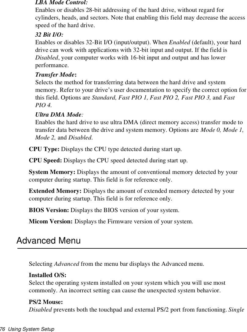 76 Using System SetupLBA Mode Control:Enables or disables 28-bit addressing of the hard drive, without regard forcylinders, heads, and sectors. Note that enabling this field may decrease the accessspeed of the hard drive.32 Bit I/O:Enables or disables 32-Bit I/O (input/output). When Enabled (default), your harddrive can work with applications with 32-bit input and output. If the field isDisabled, your computer works with 16-bit input and output and has lowerperformance.Transfer Mode:Selects the method for transferring data between the hard drive and systemmemory. Refer to your drive’s user documentation to specify the correct option forthis field. Options are Standard, Fast PIO 1, Fast PIO 2, Fast PIO 3, and FastPIO 4.Ultra DMA Mode:Enables the hard drive to use ultra DMA (direct memory access) transfer mode totransfer data between the drive and system memory. Options are Mode 0, Mode 1,Mode 2, and Disabled.CPU Type: Displays the CPU type detected during start up.CPU Speed: Displays the CPU speed detected during start up.System Memory: Displays the amount of conventional memory detected by yourcomputer during startup. This field is for reference only.Extended Memory: Displays the amount of extended memory detected by yourcomputer during startup. This field is for reference only.BIOS Version: Displays the BIOS version of your system.Micom Version: Displays the Firmware version of your system.Advanced MenuSelecting Advanced from the menu bar displays the Advanced menu.Installed O/S:Select the operating system installed on your system which you will use mostcommonly. An incorrect setting can cause the unexpected system behavior.PS/2 Mouse:Disabled prevents both the touchpad and external PS/2 port from functioning. Single