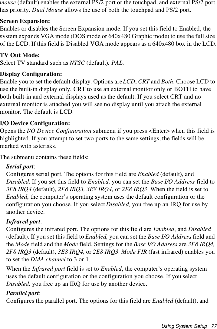 Using System Setup 77mouse (default) enables the external PS/2 port or the touchpad, and external PS/2 porthas priority. Dual Mouse allows the use of both the touchpad and PS/2 port.Screen Expansion:Enables or disables the Screen Expansion mode. If you set this field to Enabled, thesystem expands VGA mode (DOS mode or 640x480 Graphic mode) to use the full sizeof the LCD. If this field is Disabled VGA mode appears as a 640x480 box in the LCD.TV Out Mode:Select TV standard such as NTSC (default),PAL.Display Configuration:Enable you to set the default display. Options areLCD,CRT and Both. Choose LCD touse the built-in display only, CRT to use an external monitor only or BOTH to haveboth built-in and external displays used as the default. If you select CRT and noexternal monitor is attached you will see no display until you attach the externalmonitor. The default is LCD.I/O Device Configuration:Opens the I/O Device Configuration submenu if you press <Enter> when this field ishighlighted. If you attempt to set two ports to the same settings, the fields will bemarked with asterisks.The submenu contains these fields:Serial port:Configures serial port. The options for this field are Enabled (default), andDisabled. If you set this field to Enabled, you can set the Base I/O Address field to3F8 IRQ4 (default), 2F8 IRQ3, 3E8 IRQ4, or 2E8 IRQ3. When the field is set toEnabled, the computer’s operating system uses the default configuration or theconfiguration you choose. If you select Disabled, you free up an IRQ for use byanother device.Infrared port:Configures the infrared port. The options for this field are Enabled,andDisabled(default). If you set this field to Enabled, you can set the Base I/O Address field andthe Mode field and the Mode field. Settings for the Base I/O Address are 3F8 IRQ4,2F8 IRQ3 (default), 3E8 IRQ4, or 2E8 IRQ3.Mode FIR (fast infrared) enables youto set the DMA channel to3or1.When the Infrared port field is set to Enabled, the computer’s operating systemuses the default configuration or the configuration you choose. If you selectDisabled, you free up an IRQ for use by another device.Parallel port:Configures the parallel port. The options for this field are Enabled (default), and