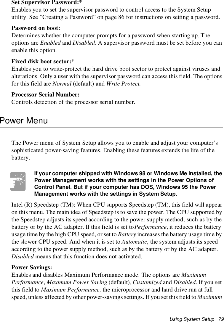 Using System Setup 79Set Supervisor Password:*Enables you to set the supervisor password to control access to the System Setuputility. See ”Creating a Password” on page 86 for instructions on setting a password.Password on boot:Determines whether the computer prompts for a password when starting up. Theoptions are Enabled and Disabled. A supervisor password must be set before you canenable this option.Fixed disk boot sector:*Enables you to write-protect the hard drive boot sector to protect against viruses andalterations. Only a user with the supervisor password can access this field. The optionsfor this field are Normal (default) and Write Protect.Processor Serial Number:Controls detection of the processor serial number.Power MenuThe Power menu of System Setup allows you to enable and adjust your computer’ssophisticated power-saving features. Enabling these features extends the life of thebattery.If your computer shipped with Windows 98 or Windows Me installed, thePower Management works with the settings in the Power Options ofControl Panel. But if your computer has DOS, Windows 95thePowerManagement works with the settings in System Setup.Intel (R) Speedstep (TM): When CPU supports Speedstep (TM), this field will appearon this menu. The main idea of Speedstep is to save the power. The CPU supported bythe Speedstep adjusts its speed according to the power supply method, such as by thebattery or by the AC adapter. If this field is set toPerformance, it reduces the batteryusage time by the high CPU speed, or set to Battery increases the battery usage time bythe slower CPU speed. And when it is set to Automatic, the system adjusts its speedaccording to the power supply method, such as by the battery or by the AC adapter.Disabled means that this function does not activated.Power Savings:Enables and disables Maximum Performance mode. The options are MaximumPerformance,Maximum Power Saving (default),Customizedand Disabled. If you setthis field to Maximum Performance, the microprocessor and hard drive run at fullspeed, unless affected by other power-savings settings. If you set this field to Maximum