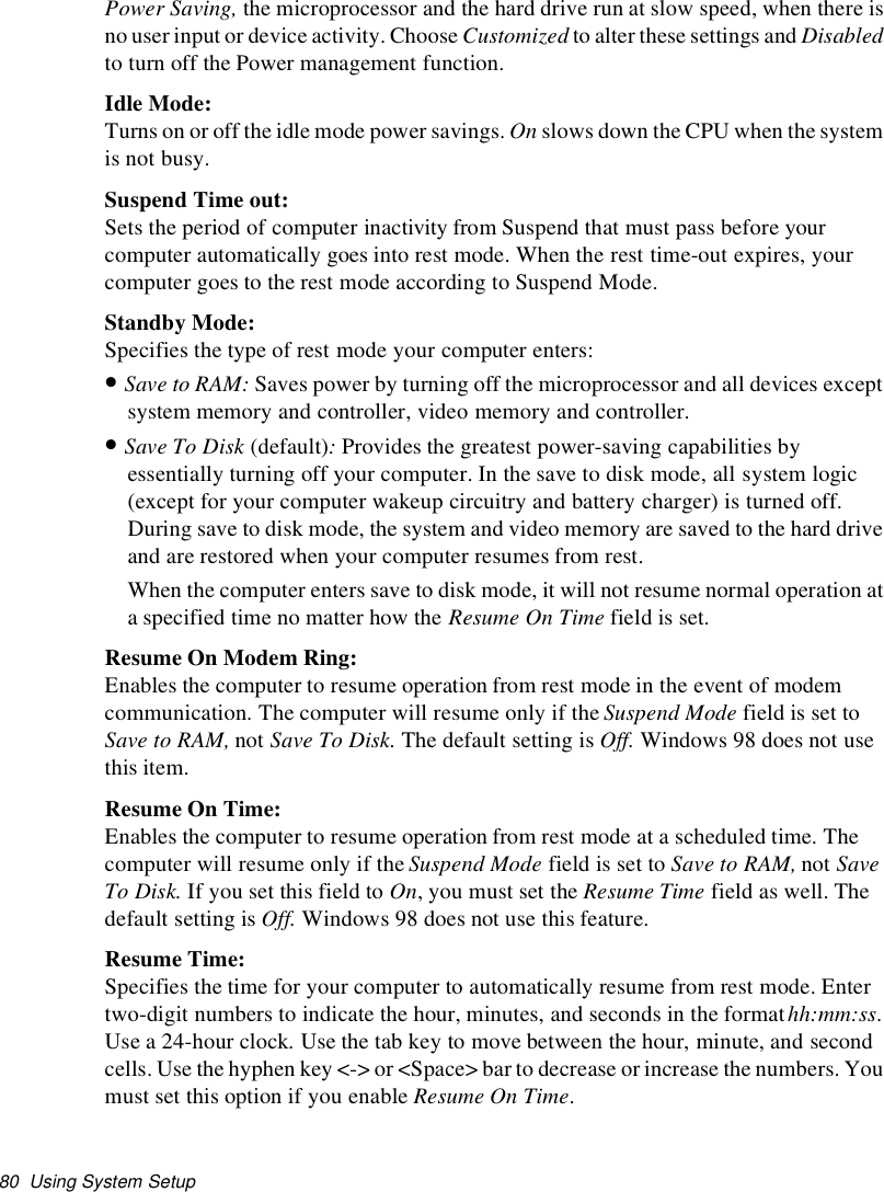 80 Using System SetupPower Saving, the microprocessor and the hard drive run at slow speed, when there isno user input or device activity. Choose Customized to alter these settings and Disabledto turn off the Power management function.Idle Mode:Turns on or off the idle mode power savings. On slows down the CPU when the systemis not busy.Suspend Time out:Sets the period of computer inactivity from Suspend that must pass before yourcomputer automatically goes into rest mode. When the rest time-out expires, yourcomputer goes to the rest mode according to Suspend Mode.Standby Mode:Specifies the type of rest mode your computer enters:•Save to RAM: Saves power by turning off the microprocessor and all devices exceptsystem memory and controller, video memory and controller.•Save To Disk (default):Provides the greatest power-saving capabilities byessentially turning off your computer. In the save to disk mode, all system logic(except for your computer wakeup circuitry and battery charger) is turned off.During save to disk mode, the system and video memory are saved to the hard driveand are restored when your computer resumes from rest.When the computer enters save to disk mode, it will not resume normal operation ata specified time no matter how the Resume On Time field is set.Resume On Modem Ring:Enables the computer to resume operation from rest mode in the event of modemcommunication. The computer will resume only if theSuspend Mode field is set toSave to RAM, not Save To Disk. The default setting is Off. Windows 98 does not usethis item.Resume On Time:Enables the computer to resume operation from rest mode at a scheduled time. Thecomputer will resume only if the Suspend Mode field is set to Save to RAM, not SaveTo Disk. If you set this field to On, you must set the Resume Time field as well. Thedefault setting is Off. Windows 98 does not use this feature.Resume Time:Specifies the time for your computer to automatically resume from rest mode. Entertwo-digit numbers to indicate the hour, minutes, and seconds in the formathh:mm:ss.Use a 24-hour clock.Use the tab key to move between the hour, minute, and secondcells. Use the hyphen key &lt;-&gt; or &lt;Space&gt; bar to decrease or increase the numbers. Youmust set this option if you enable Resume On Time.