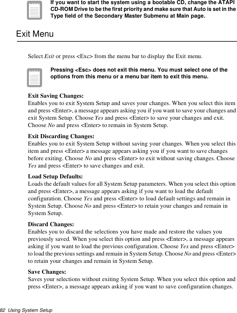 82 Using System SetupIf you want to start the system using a bootable CD, change the ATAPICD-ROM Drive to be the first priority and make sure that Auto is set in theType field of the Secondary Master Submenu at Main page.Exit MenuSelect Exit or press &lt;Exc&gt; from the menu bar to display the Exit menu.Pressing &lt;Esc&gt; does not exit this menu. You must select one of theoptions from this menu or a menu bar item to exit this menu.Exit Saving Changes:Enables you to exit System Setup and saves your changes. When you select this itemand press &lt;Enter&gt;, a message appears asking you if you want to save your changes andexit System Setup. Choose Yes and press &lt;Enter&gt; to save your changes and exit.Choose No and press &lt;Enter&gt; to remain in System Setup.Exit Discarding Changes:Enables you to exit System Setup without saving your changes. When you select thisitem and press &lt;Enter&gt; a message appears asking you if you want to save changesbefore exiting. Choose No and press &lt;Enter&gt; to exit without saving changes. ChooseYes and press &lt;Enter&gt; to save changes and exit.Load Setup Defaults:Loads the default values for all System Setup parameters. When you select this optionand press &lt;Enter&gt;, a message appears asking if you want to load the defaultconfiguration. Choose Yes and press &lt;Enter&gt; to load default settings and remain inSystem Setup. Choose No and press &lt;Enter&gt; to retain your changes and remain inSystem Setup.Discard Changes:Enables you to discard the selections you have made and restore the values youpreviously saved. When you select this option and press &lt;Enter&gt;, a message appearsasking if you want to load the previous configuration. Choose Yes and press &lt;Enter&gt;to load the previous settings and remain in System Setup. ChooseNo and press &lt;Enter&gt;to retain your changes and remain in System Setup.Save Changes:Saves your selections without exiting System Setup. When you select this option andpress &lt;Enter&gt;, a message appears asking if you want to save configuration changes.