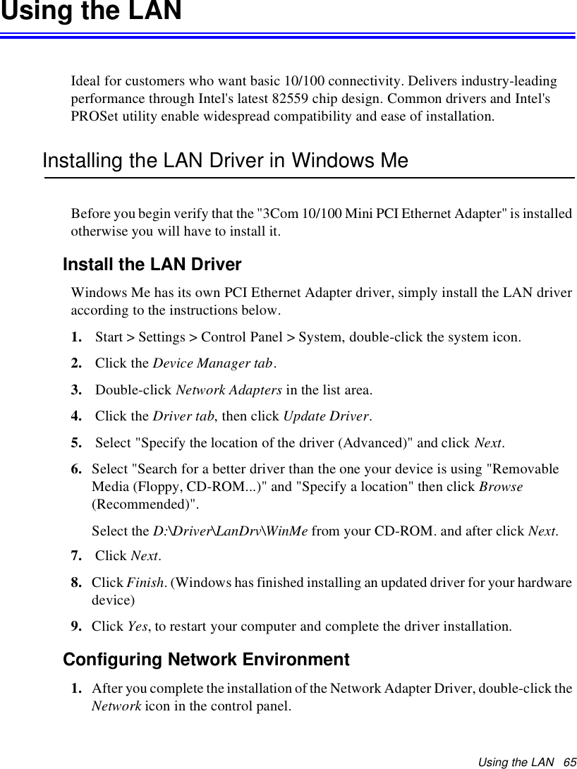 Using the LAN 65Using the LANIdeal for customers who want basic 10/100 connectivity. Delivers industry-leadingperformance through Intel&apos;s latest 82559 chip design. Common drivers and Intel&apos;sPROSet utility enable widespread compatibility and ease of installation.Installing the LAN Driver in Windows MeBefore you begin verify that the &quot;3Com 10/100 Mini PCI Ethernet Adapter&quot; is installedotherwise you will have to install it.Install the LAN DriverWindows Me has its own PCI Ethernet Adapter driver, simply install the LAN driveraccording to the instructions below.1. Start &gt; Settings &gt; Control Panel &gt; System, double-click the system icon.2. Click the Device Manager tab.3. Double-click Network Adapters in the list area.4. Click the Driver tab,thenclickUpdate Driver.5. Select &quot;Specify the location of the driver (Advanced)&quot; and click Next.6. Select &quot;Search for a better driver than the one your device is using &quot;RemovableMedia (Floppy, CD-ROM...)&quot; and &quot;Specify a location&quot; then click Browse(Recommended)&quot;.Select the D:\Driver\LanDrv\WinMe from your CD-ROM. and after click Next.7. Click Next.8. Click Finish. (Windows has finished installing an updated driver for your hardwaredevice)9. Click Yes, to restart your computer and complete the driver installation.Configuring Network Environment1. After you complete the installation of the Network Adapter Driver, double-click theNetwork icon in the control panel.
