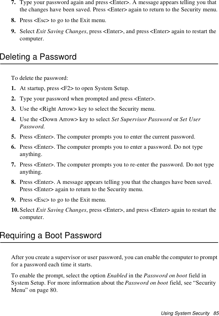 Using System Security 857. Type your password again and press &lt;Enter&gt;. A message appears telling you thatthe changes have been saved. Press &lt;Enter&gt; again to return to the Security menu.8. Press &lt;Esc&gt; to go to the Exit menu.9. Select Exit Saving Changes, press &lt;Enter&gt;, and press &lt;Enter&gt; again to restart thecomputer.Deleting a PasswordTo delete the password:1. At startup, press &lt;F2&gt; to open System Setup.2. Type your password when prompted and press &lt;Enter&gt;.3. Use the &lt;Right Arrow&gt; key to select the Security menu.4. Use the &lt;Down Arrow&gt; key to select Set Supervisor Password or Set UserPassword.5. Press &lt;Enter&gt;. The computer prompts you to enter the current password.6. Press &lt;Enter&gt;. The computer prompts you to enter a password. Do not typeanything.7. Press &lt;Enter&gt;. The computer prompts you to re-enter the password. Do not typeanything.8. Press &lt;Enter&gt;. A message appears telling you that the changes have been saved.Press&lt;Enter&gt;againtoreturntotheSecuritymenu.9. Press &lt;Esc&gt; to go to the Exit menu.10.Select Exit Saving Changes, press &lt;Enter&gt;, and press &lt;Enter&gt; again to restart thecomputer.Requiring a Boot PasswordAfter you create a supervisor or user password, you can enable the computer to promptfor a password each time it starts.To enable the prompt, select the option Enabled in the Password on boot field inSystem Setup. For more information about the Password on boot field, see “SecurityMenu” on page 80.