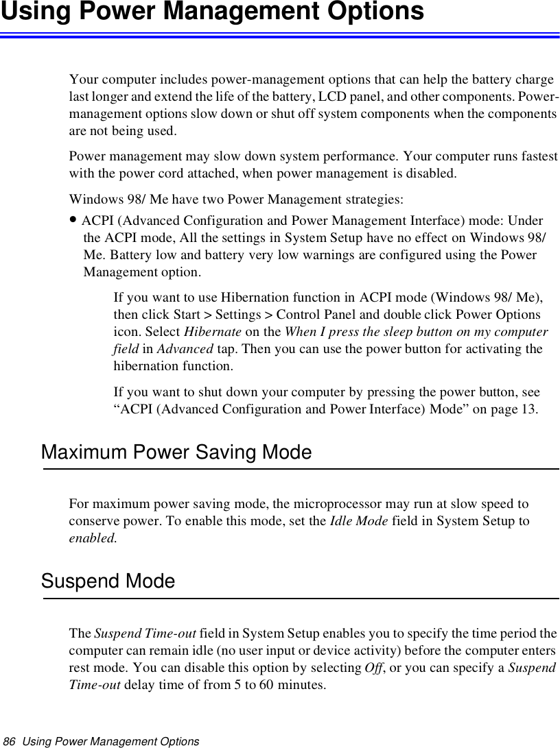 86 Using Power Management OptionsUsing Power Management OptionsYour computer includes power-management options that can help the battery chargelast longer and extend the life of the battery, LCD panel, and other components. Power-management options slow down or shut off system components when the componentsare not being used.Power management may slow down system performance. Your computer runs fastestwith the power cord attached, when power management is disabled.Windows 98/ Me have two Power Management strategies:•ACPI (Advanced Configuration and Power Management Interface) mode: Underthe ACPI mode, All the settings in System Setup have no effect on Windows 98/Me. Battery low and battery very low warnings are configured using the PowerManagement option.If you want to use Hibernation function in ACPI mode (Windows 98/ Me),then click Start &gt; Settings &gt; Control Panel and double click Power Optionsicon. Select Hibernate on the When I press the sleep button on my computerfield in Advanced tap. Then you can use the power button for activating thehibernation function.If you want to shut down your computer by pressing the power button, see“ACPI (Advanced Configuration and Power Interface) Mode” on page 13.Maximum Power Saving ModeFor maximum power saving mode, the microprocessor may run at slow speed toconserve power. To enable this mode, set the Idle Mode fieldinSystemSetuptoenabled.Suspend ModeThe Suspend Time-out field in System Setup enables you to specify the time period thecomputer can remain idle (no user input or device activity) before the computer entersrest mode. You can disable this option by selecting Off,oryoucanspecifyaSuspendTime-out delay time of from 5 to 60 minutes.