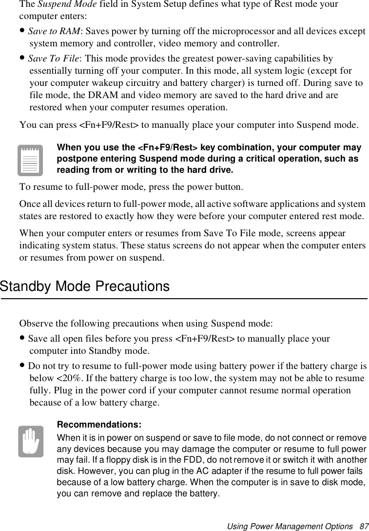 Using Power Management Options 87The Suspend Mode field in System Setup defines what type of Rest mode yourcomputer enters:•Save to RAM: Saves power by turning off the microprocessor and all devices exceptsystem memory and controller, video memory and controller.•Save To File: This mode provides the greatest power-saving capabilities byessentially turning off your computer. In this mode, all system logic (except foryour computer wakeup circuitry and battery charger) is turned off. During save tofile mode, the DRAM and video memory are saved to the hard drive and arerestored when your computer resumes operation.You can press &lt;Fn+F9/Rest&gt; to manually place your computer into Suspend mode.When you use the &lt;Fn+F9/Rest&gt; key combination, your computer maypostpone entering Suspend mode during a critical operation, such asreading from or writing to the hard drive.To resume to full-power mode, press the power button.Once all devices return to full-power mode, all active software applications and systemstates are restored to exactly how they were before your computer entered rest mode.When your computer enters or resumes from Save To File mode, screens appearindicating system status. These status screens do not appear when the computer entersor resumes from power on suspend.Standby Mode PrecautionsObserve the following precautions when using Suspend mode:•Save all open files before you press &lt;Fn+F9/Rest&gt; to manually place yourcomputer into Standby mode.•Do not try to resume to full-power mode using battery power if the battery charge isbelow &lt;20%. If the battery charge is too low, the system may not be able to resumefully. Plug in the power cord if your computer cannot resume normal operationbecause of a low battery charge.Recommendations:When it is in power on suspend or save to file mode, do not connect or removeany devices because you may damage the computer or resume to full powermay fail. If a floppy disk is in the FDD, do not remove it or switch it with anotherdisk. However, you can plug in the AC adapter if the resume to full power failsbecause of a low battery charge. When the computer is in save to disk mode,you can remove and replace the battery.