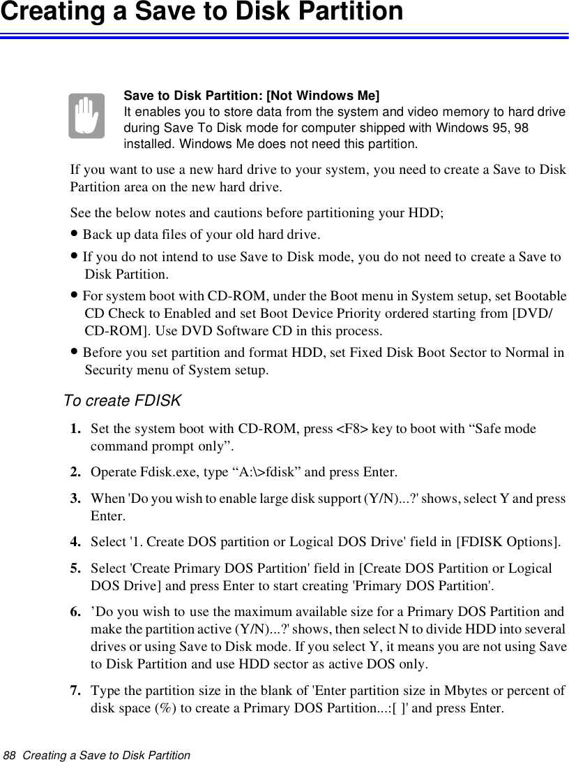 88 Creating a Save to Disk PartitionCreatingaSavetoDiskPartitionSave to Disk Partition: [Not Windows Me]It enables you to store data from the system and video memory to hard driveduring Save To Disk mode for computer shipped with Windows 95, 98installed. Windows Me does not need this partition.If you want to use a new hard drive to your system, you need to create a Save to DiskPartition area on the new hard drive.See the below notes and cautions before partitioning your HDD;•Back up data files of your old hard drive.•If you do not intend to use Save to Disk mode, you do not need to create a Save toDisk Partition.•For system boot with CD-ROM, under the Boot menu in System setup, set BootableCD Check to Enabled and set Boot Device Priority ordered starting from [DVD/CD-ROM]. Use DVD Software CD in this process.•Before you set partition and format HDD, set Fixed Disk Boot Sector to Normal inSecurity menu of System setup.To create FDISK1. Set the system boot with CD-ROM, press &lt;F8&gt; key to boot with “Safe modecommand prompt only”.2. Operate Fdisk.exe, type “A:\&gt;fdisk” and press Enter.3. When &apos;Do you wish to enable large disk support (Y/N)...?&apos; shows, select Y and pressEnter.4. Select &apos;1. Create DOS partition or Logical DOS Drive&apos; field in [FDISK Options].5. Select &apos;Create Primary DOS Partition&apos; field in [Create DOS Partition or LogicalDOS Drive] and press Enter to start creating &apos;Primary DOS Partition&apos;.6. ’Do you wish to use the maximum available size for a Primary DOS Partition andmake the partition active (Y/N)...?&apos; shows, then select N to divide HDD into severaldrives or using Save to Disk mode. If you select Y, it means you are not using Saveto Disk Partition and use HDD sector as active DOS only.7. Type the partition size in the blank of &apos;Enter partition size in Mbytes or percent ofdisk space (%) to create a Primary DOS Partition...:[ ]&apos; and press Enter.
