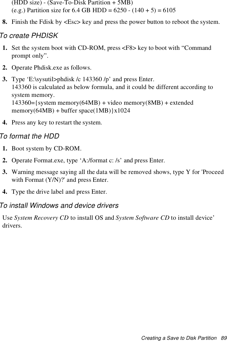 Creating a Save to Disk Partition 89(HDD size) - (Save-To-Disk Partition + 5MB)(e.g.) Partition size for 6.4 GB HDD = 6250 - (140 + 5) = 61058. Finish the Fdisk by &lt;Esc&gt; key and press the power button to reboot the system.To create PHDISK1. Set the system boot with CD-ROM, press &lt;F8&gt; key to boot with “Commandprompt only”.2. Operate Phdisk.exe as follows.3. Type ‘E:\sysutil&gt;phdisk /c 143360 /p’ and press Enter.143360 is calculated as below formula, and it could be different according tosystem memory.143360={system memory(64MB) + video memory(8MB) + extendedmemory(64MB) + buffer space(1MB)}x10244. Press any key to restart the system.To format the HDD1. Boot system by CD-ROM.2. Operate Format.exe, type ‘A:/format c: /s’ and press Enter.3. Warning message saying all the data will be removed shows, type Y for &apos;Proceedwith Format (Y/N)?&apos; and press Enter.4. Type the drive label and press Enter.To install Windows and device driversUse System Recovery CD to install OS and System Software CD to install device’drivers.