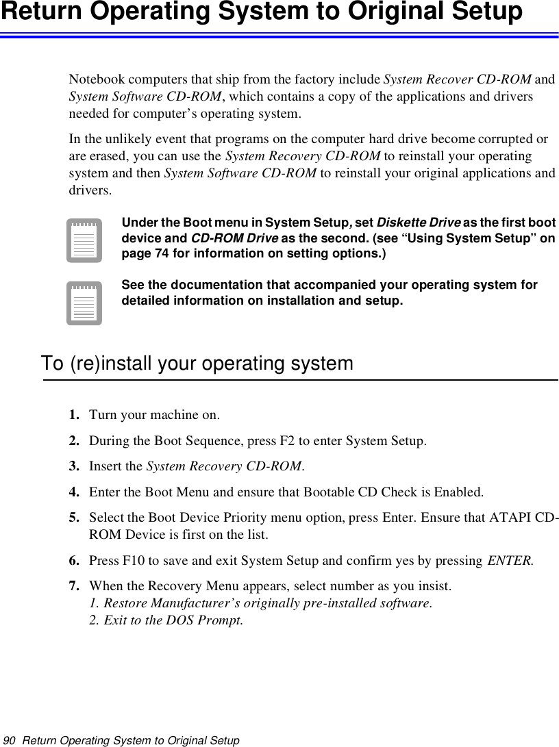 90 Return Operating System to Original SetupReturn Operating System to Original SetupNotebook computers that ship from the factory include System Recover CD-ROM andSystem Software CD-ROM, which contains a copy of the applications and driversneeded for computer’s operating system.In the unlikely event that programs on the computer hard drive become corrupted orare erased, you can use the System Recovery CD-ROM to reinstall your operatingsystem and then System Software CD-ROM to reinstall your original applications anddrivers.Under the Boot menu in System Setup,setDiskette Driveas the first bootdevice andCD-ROM Driveas the second. (see “Using System Setup” onpage 74 for information on setting options.)See the documentation that accompanied your operating system fordetailed information on installation and setup.To (re)install your operating system1. Turn your machine on.2. During the Boot Sequence, press F2 to enter System Setup.3. Insert the System Recovery CD-ROM.4. Enter the Boot Menu and ensure that Bootable CD Check is Enabled.5. Select the Boot Device Priority menu option, press Enter. Ensure that ATAPI CD-ROM Device is first on the list.6. Press F10 to save and exit System Setup and confirm yes by pressing ENTER.7. When the Recovery Menu appears, select number as you insist.1. Restore Manufacturer’s originally pre-installed software.2. Exit to the DOS Prompt.