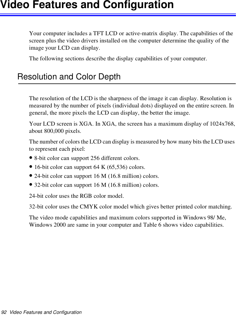 92 Video Features and ConfigurationVideo Features and ConfigurationYour computer includes a TFT LCD or active-matrix display. The capabilities of thescreen plus the video drivers installed on the computer determine the quality of theimage your LCD can display.The following sections describe the display capabilities of your computer.Resolution and Color DepthThe resolution of the LCD is the sharpness of the image it can display. Resolution ismeasured by the number of pixels (individual dots) displayed on the entire screen. Ingeneral, the more pixels the LCD can display, the better the image.Your LCD screen is XGA. In XGA, the screen has a maximum display of 1024x768,about 800,000 pixels.The number of colors the LCD can display is measured by how many bits the LCD usesto represent each pixel:•8-bit color can support 256 different colors.•16-bit color can support 64 K (65,536) colors.•24-bit color can support 16 M (16.8 million) colors.•32-bit color can support 16 M (16.8 million) colors.24-bit color uses the RGB color model.32-bit color uses the CMYK color model which gives better printed color matching.The video mode capabilities and maximum colors supported in Windows 98/ Me,Windows 2000 are same in your computer and Table 6 shows video capabilities.