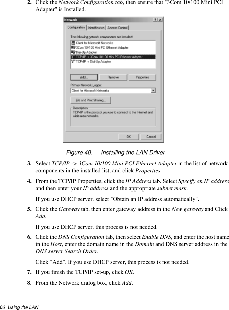66 Using the LAN2. Click the Network Configuration tab, then ensure that &quot;3Com 10/100 Mini PCIAdapter&quot; is Installed.Figure 40. Installing the LAN Driver3. Select TCP/IP -&gt; 3Com 10/100 Mini PCI Ethernet Adapter in the list of networkcomponents in the installed list, and click Properties.4. From the TCP/IP Properties, click the IP Address tab. Select Specify an IP addressand then enter your IP address and the appropriate subnet mask.If you use DHCP server, select &quot;Obtain an IP address automatically&quot;.5. Click the Gateway tab, then enter gateway address in the New gateway and ClickAdd.If you use DHCP server, this process is not needed.6. Click the DNS Configuration tab, then select Enable DNS, and enter the host namein the Host, enter the domain name in the Domain and DNS server address in theDNS server Search Order.Click &quot;Add&quot;. If you use DHCP server, this process is not needed.7. If you finish the TCP/IP set-up, click OK.8. From the Network dialog box, click Add.
