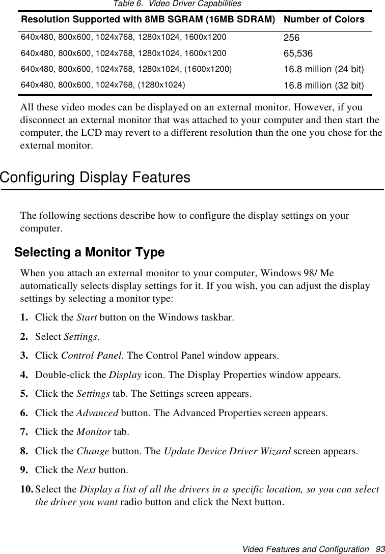 Video Features and Configuration 93Table 6. Video Driver CapabilitiesAll these video modes can be displayed on an external monitor. However, if youdisconnect an external monitor that was attached to your computer and then start thecomputer, the LCD may revert to a different resolution than the one you chose for theexternal monitor.Configuring Display FeaturesThe following sections describe how to configure the display settings on yourcomputer.Selecting a Monitor TypeWhen you attach an external monitor to your computer, Windows 98/ Meautomatically selects display settings for it. If you wish, you can adjust the displaysettings by selecting a monitor type:1. Click the Start button on the Windows taskbar.2. Select Settings.3. Click Control Panel. The Control Panel window appears.4. Double-click the Display icon. The Display Properties window appears.5. Click the Settings tab. The Settings screen appears.6. Click the Advanced button. The Advanced Properties screen appears.7. Click the Monitor tab.8. Click the Change button. The Update Device Driver Wizard screen appears.9. Click the Next button.10.Select the Display a list of all the drivers in a specific location, so you can selectthe driver you want radio button and click the Next button.Resolution Supported with 8MB SGRAM (16MB SDRAM) Number of Colors640x480, 800x600, 1024x768, 1280x1024, 1600x1200 256640x480, 800x600, 1024x768, 1280x1024, 1600x1200 65,536640x480, 800x600, 1024x768, 1280x1024, (1600x1200) 16.8 million (24 bit)640x480, 800x600, 1024x768, (1280x1024) 16.8 million (32 bit)