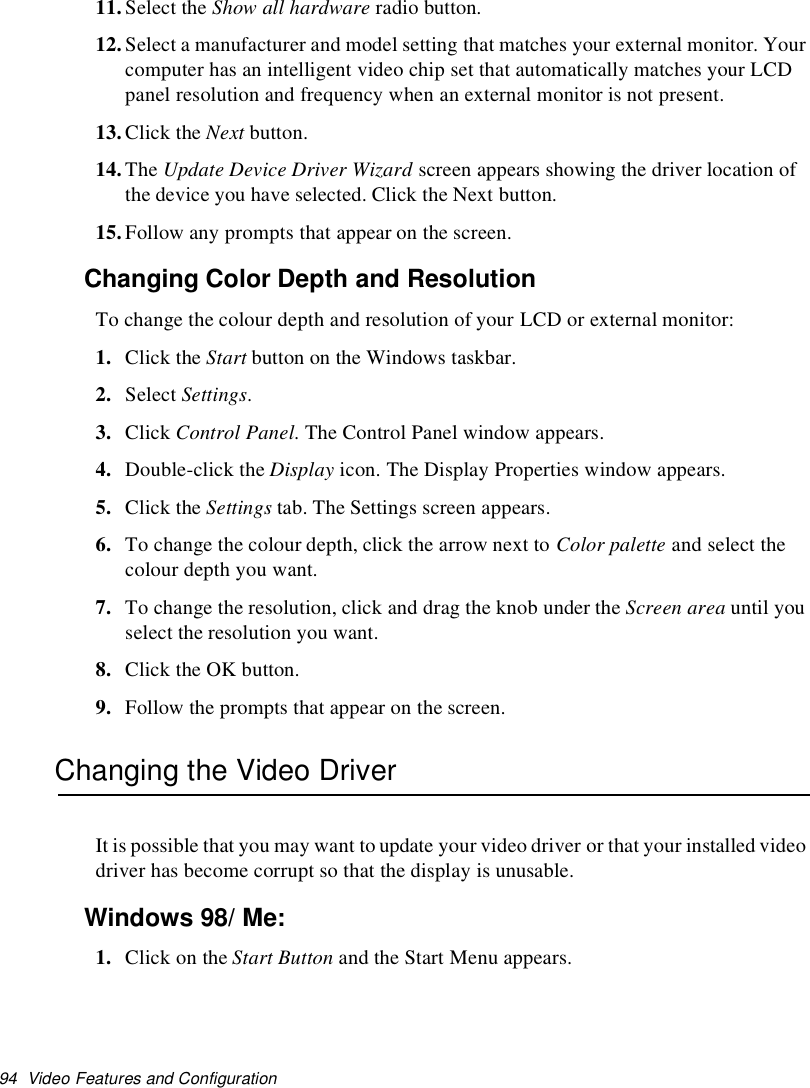 94 Video Features and Configuration11.Select the Show all hardware radio button.12.Select a manufacturer and model setting that matches your external monitor. Yourcomputer has an intelligent video chip set that automatically matches your LCDpanel resolution and frequency when an external monitor is not present.13.Click the Next button.14.The Update Device Driver Wizard screen appears showing the driver location ofthe device you have selected. Click the Next button.15.Follow any prompts that appear on the screen.Changing Color Depth and ResolutionTo change the colour depth and resolution of your LCD or external monitor:1. Click the Start button on the Windows taskbar.2. Select Settings.3. Click Control Panel. The Control Panel window appears.4. Double-click the Display icon. The Display Properties window appears.5. Click the Settings tab. The Settings screen appears.6. To change the colour depth, click the arrow next to Color palette and select thecolour depth you want.7. To change the resolution, click and drag the knob under the Screen area until youselect the resolution you want.8. Click the OK button.9. Follow the prompts that appear on the screen.Changing the Video DriverIt is possible that you may want to update your video driver or that your installed videodriver has become corrupt so that the display is unusable.Windows 98/Me:1. Click on the Start Button and the Start Menu appears.