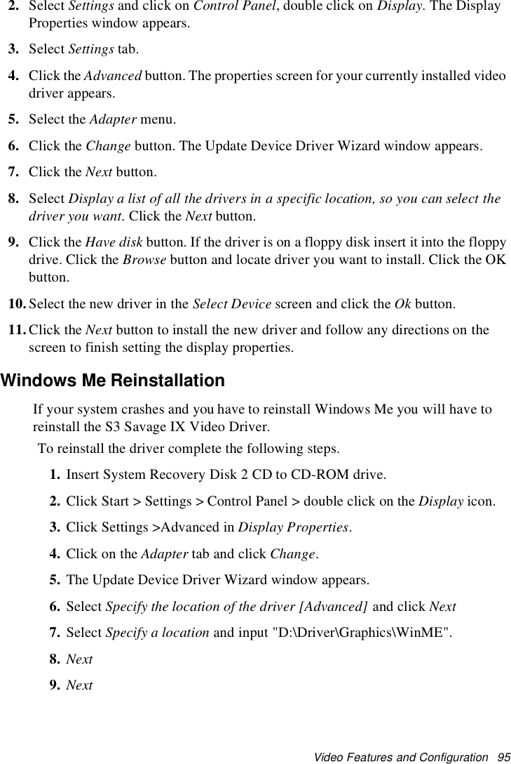 Video Features and Configuration 952. Select Settings and click on Control Panel, double click on Display. The DisplayProperties window appears.3. Select Settings tab.4. Click the Advanced button. The properties screen for your currently installed videodriver appears.5. Select the Adapter menu.6. Click the Change button. The Update Device Driver Wizard window appears.7. Click the Next button.8. Select Display a list of all the drivers in a specific location, so you can select thedriver you want. Click the Next button.9. Click the Have disk button. If the driver is on a floppy disk insert it into the floppydrive. Click the Browse button and locate driver you want to install. Click the OKbutton.10.Select the new driver in the Select Device screen and click the Ok button.11.Click the Next button to install the new driver and follow any directions on thescreen to finish setting the display properties.Windows Me ReinstallationIf your system crashes and you have to reinstall Windows Me you will have toreinstall the S3 Savage IX Video Driver.To reinstall the driver complete the following steps.1. Insert System Recovery Disk 2 CD to CD-ROM drive.2. Click Start &gt; Settings &gt; Control Panel &gt; double click on the Display icon.3. Click Settings &gt;Advanced in Display Properties.4. ClickontheAdapter tab and click Change.5. The Update Device Driver Wizard window appears.6. Select Specify the location of the driver [Advanced] and click Next7. Select Specify a location and input &quot;D:\Driver\Graphics\WinME&quot;.8. Next9. Next