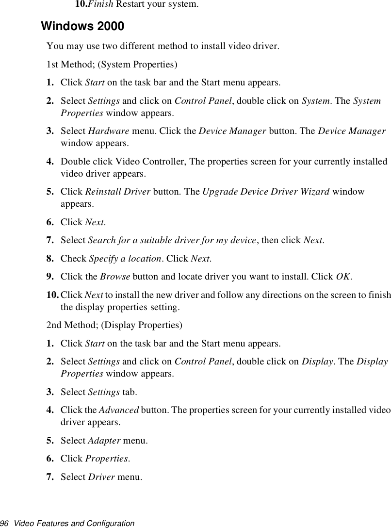 96 Video Features and Configuration10.Finish Restart your system.Windows 2000You may use two different method to install video driver.1st Method; (System Properties)1. Click Start on the task bar and the Start menu appears.2. Select Settings and click on Control Panel, double click on System.TheSystemProperties window appears.3. Select Hardware menu. Click the Device Manager button. The Device Managerwindow appears.4. Double click Video Controller, The properties screen for your currently installedvideo driver appears.5. Click Reinstall Driver button. The Upgrade Device Driver Wizard windowappears.6. Click Next.7. Select Search for a suitable driver for my device,thenclickNext.8. Check Specify a location.ClickNext.9. Click the Browse button and locate driver you want to install. Click OK.10.Click Next to install the new driver and follow any directions on the screen to finishthe display properties setting.2nd Method; (Display Properties)1. Click Start on the task bar and the Start menu appears.2. Select Settings and click on Control Panel, double click on Display.TheDisplayProperties window appears.3. Select Settings tab.4. Click the Advanced button. The properties screen for your currently installed videodriver appears.5. Select Adapter menu.6. Click Properties.7. Select Driver menu.